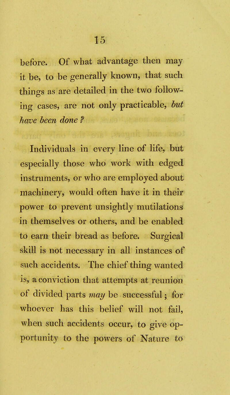 before. Of what advantage then may it be, to be generally known, that such things as are detailed in the two follow- ing cases, are not only practicable, but have been done f Individuals in every line of life, but especially those who work with edged instruments, or who are employed about machinery, would often have it in their power to prevent unsightly mutilations in themselves or others, and be enabled to earn their bread as before. Surgical skill is not necessary in all instances of such accidents. The chief thing wanted is, a conviction that attempts at reunion of divided parts may be successful; for whoever has this belief will not fail, when such accidents occur, to give op- portunity to the powers of Nature to
