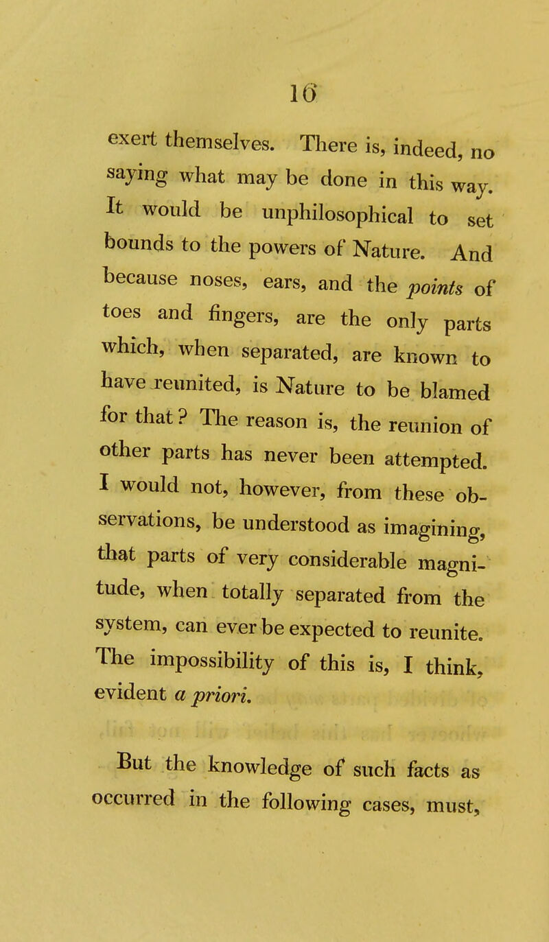 10 exert themselves. Tliere is, indeed, no saying what may be done in this way. It would be unphilosophical to set bounds to the powers of Nature. And because noses, ears, and the points of toes and fingers, are the only parts which, when separated, are known to have reunited, is Nature to be blamed for that ? The reason is, the reunion of other parts has never been attempted. I would not, however, from these ob- servations, be understood as imagining, that parts of very considerable magni- tude, when totally separated from the system, can ever be expected to reunite. The impossibility of this is, I think, evident a priori. But the knowledge of such facts as occurred in the following cases, must.