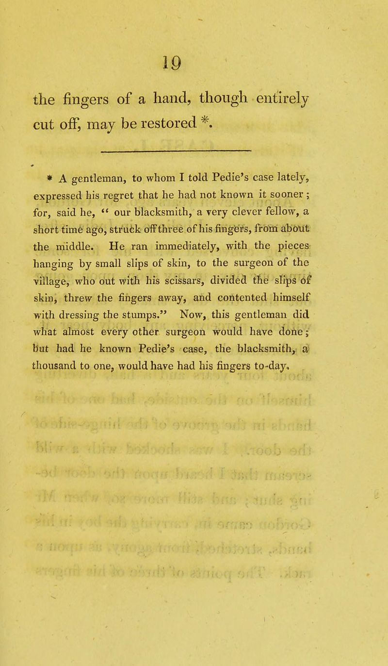 the fingers of a hand, though entirely cut off, may be restored *. * A gentleman, to whom I told Pedie's case lately, expressed his regret that he had not known it sooner ; for, said he, '* our blacksmith, a very clever fellow, a short tim6 ago, strutk ofFthree of his fingers, from abblit the middle. He ran immediately, with the pieces- hanging by small slips of skin, to the surgeon of the village, who out with his scissars, divided the slips df skin, threw the fingers away, and contented himself with dressing the stumps. Now, this gentleman did what almost every other surgeon would have done;' but had he known Pedie's case, the blacksmith, a' thousand to one, would have had his fingers to-day. 1