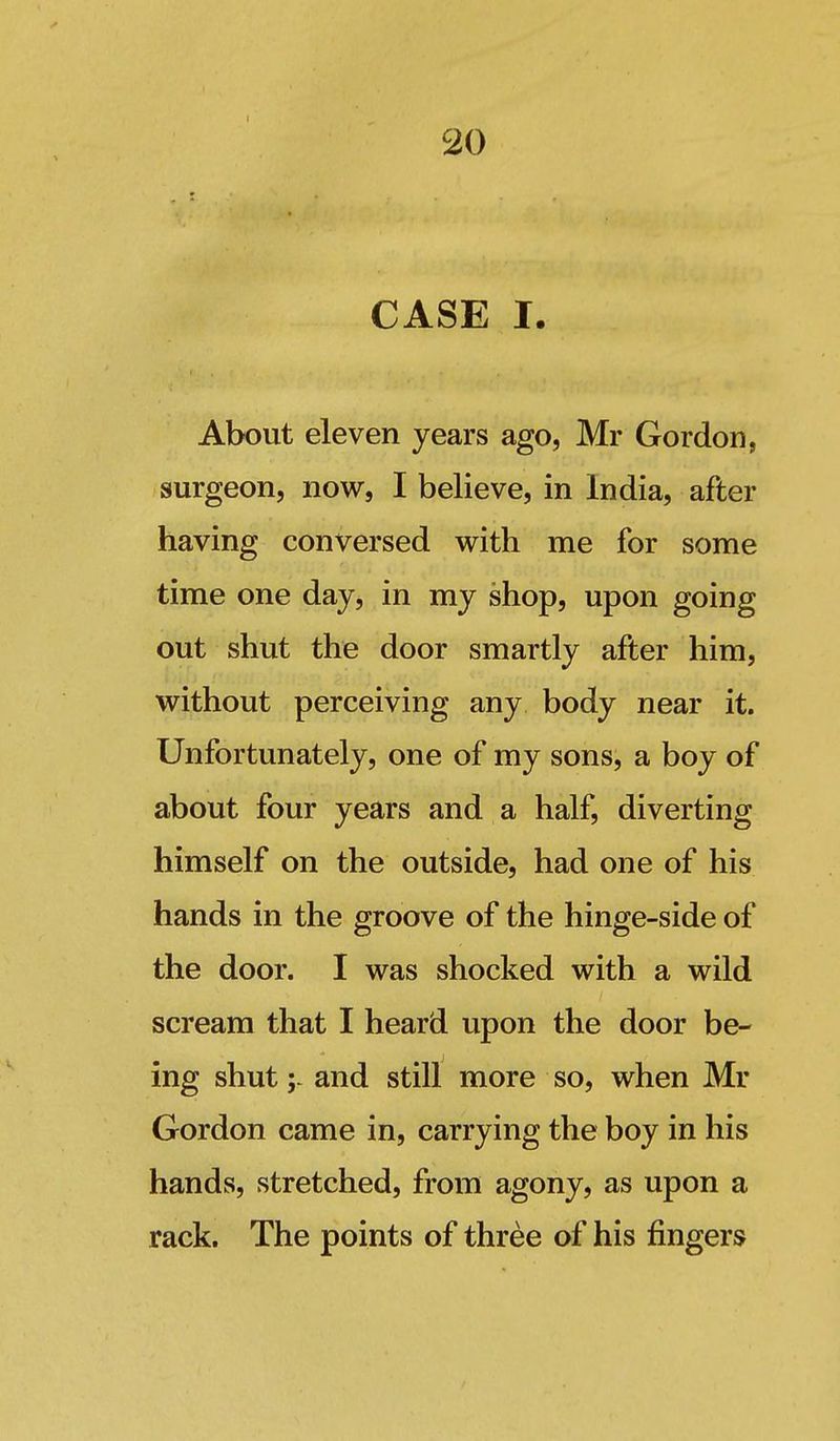 CASE I. About eleven years ago, Mr Gordon, surgeon, now, I believe, in India, after having conversed with me for some time one day, in my shop, upon going out shut the door smartly after him, without perceiving any body near it. Unfortunately, one of my sons, a boy of about four years and a half, diverting himself on the outside, had one of his hands in the groove of the hinge-side of the door. I was shocked with a wild scream that I heard upon the door be- ing shutand still more so, when Mr Gordon came in, carrying the boy in his hands, stretched, from agony, as upon a rack. The points of three of his fingers