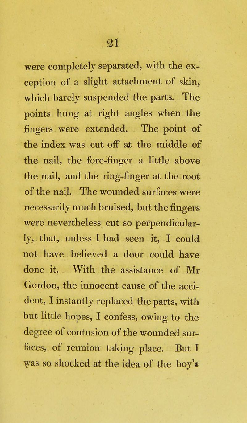 were completely separated, with the ex- ception of a slight attachment of skin, which barely suspended the parts. The points hung at right angles when the fingers were extended. The point of the index was cut off ajb the middle of the nail, the fore-finger a little above the nail, and the ring-^finger at the root of the nail. The wounded surfaces were necessarily much bruised, but the fingers were nevertheless cut so perpendicular- ly, that, unless I had seen it, I could not have believed a door could have done it. With the assistance of Mr Gordon, the innocent cause of the acci- dent, I instantly replaced the parts, with but little hopes, I confess, owing to the degree of contusion of the wounded sur- faces, of reunion taking place. But I Fas so shocked at the idea of the boy's