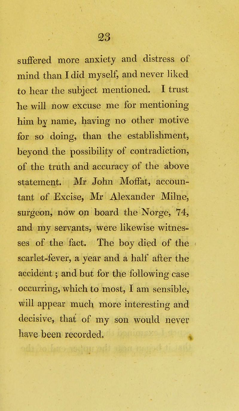 suffered more anxiety and distress of mind than I did myself, and never liked to hear the subject mentioned. I trust he will now excuse me for mentioning him by name, having no other motive for so doing, than the establishment, beyond the possibility of contradiction, of the truth and accuracy of the above statement. Mr John Moffat, accoun- tant of Excise, Mr Alexander Milne, surgeon, now on board the Norge, 74, and my servants, were likewise witnes- ses of the fact. The boy died of the scarlet-fever, a year and a half after the accident; and but for the following case occurring, which to most, I am sensible, will appear much more interesting and decisive, that of my son would ney^v have been recorded. -