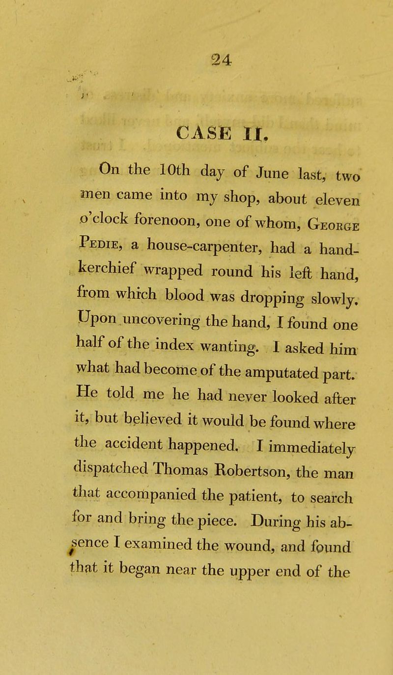 CASE IX. On the 10th day of June last, two men came into my shop, about eleven .o'clock forenoon, one of whom, George Pedie, a house-carpenter, had a hand- kerchief wrapped round his left hand, from which blood was dropping slowly. Upon uncovering the hand, I found one half of the index wanting. I asked him what had become of the amputated part. He told me he had never looked after it, but believed it would be found where the accident happened, I immediately dispatched Thomas Robertson, the man that accompanied the patient, to search for and bring the piece. During his ab- sence I examined the wound, and found that it began near the upper end of the