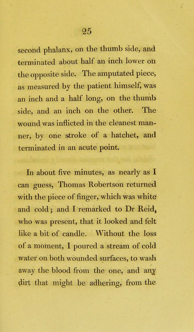 second phalanx, on the thumb side, and terminated about half an inch lower on the opposite side. The amputated piece, as measured by the patient himself, was an inch and a half long, on the thumb side, and an inch on the other. The wound was inflicted in the cleanest man- ner, by one stroke of a hatchet, and terminated in an acute point. In about five minutes, as nearly as I can guess, Thomas Robertson returned with the piece of finger, which was white and cold; and I remarked to Dr Reid, who was present, that it looked and felt like a bit of candle. Without the loss of a moment, I poured a stream of cold water on both wounded surfaces, to wash away the blood from the one, and an^ ^irt that might be adhering, from the