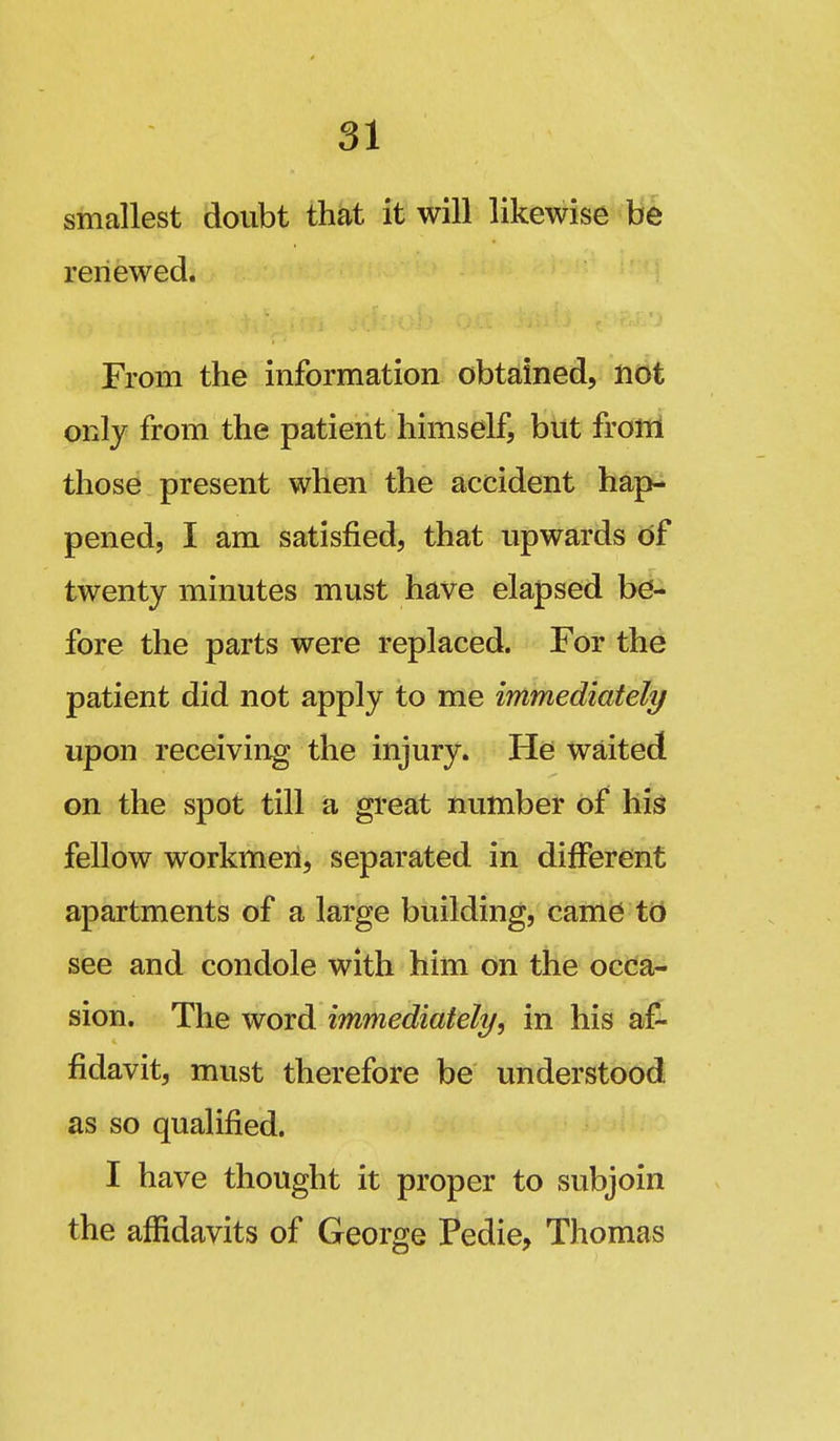 smallest doubt that it will likewise be renewed. From the information obtdned, not only from the patient himself, but frolil those present when the accident hap- pened, I am satisfied, that upwards df twenty minutes must have elapsed be- fore the parts were replaced. For the patient did not apply to me immediately upon receiving the injury. He waited on the spot till a great number of his fellow workmen, separated in different apartments of a large building, caine td see and condole with him on the occa- sion. The word immediately, in his af- fidavit, must therefore be understood as so qualified. I have thought it proper to subjoin the affidavits of George Pedie, Thomas