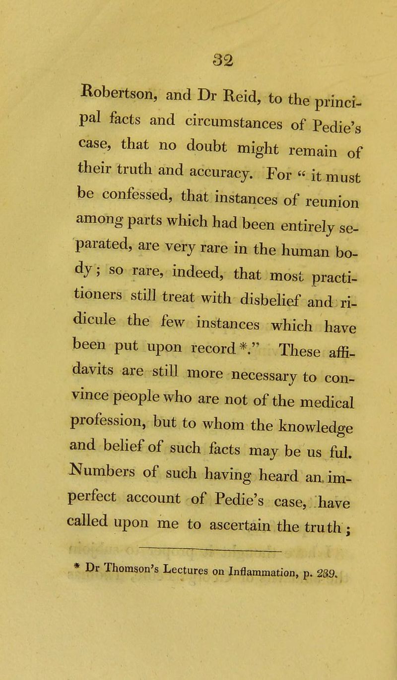 Robertson, and Dr Reid, to the princi- pal facts and circumstances of Pedie's case, that no doubt might remain of their truth and accuracy. For « it must be confessed, that instances of reunion among parts which had been entirely se- parated, are very rare in the human bo- dy ; so rare, indeed, that most practi- tioners still treat with disbehef and ri- dicule the few instances which have been put upon record* These affi- davits are stiU more necessary to con- vince people who are not of the medical profession, but to whom the knowledge and behef of such facts may be us ful. Numbers of such having heard an. im- perfect account of Pedie's case, have called upon me to ascertain the truth; * Dr Thomson's Lectures on Inflammation, p. m