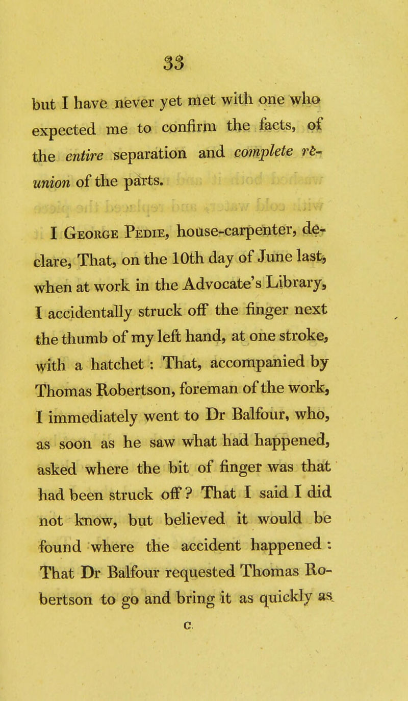 55 but I have never yet met with one who expected me to confirm the facts, of the entire separation and complete re- union of the pal-ts. I George Pedie, house-carpenter, de- clare, That, on the 10th day of June last, when at work in the Advocate's Library, I accidentally struck off the finger next the thumb of my lefl hand, at one stroke, with a hatchet : That, accompanied by Thomas Robertson, foreman of the work, I immediately went to Dr Balfour, who, as soon as he saw what had happened, asked where the bit of finger was that had been struck off? That I said I did not know, but believed it would be found where the accident happened : That Dr Balfour requested Thomas Ro- bertson to go and bring it as quickly as, c
