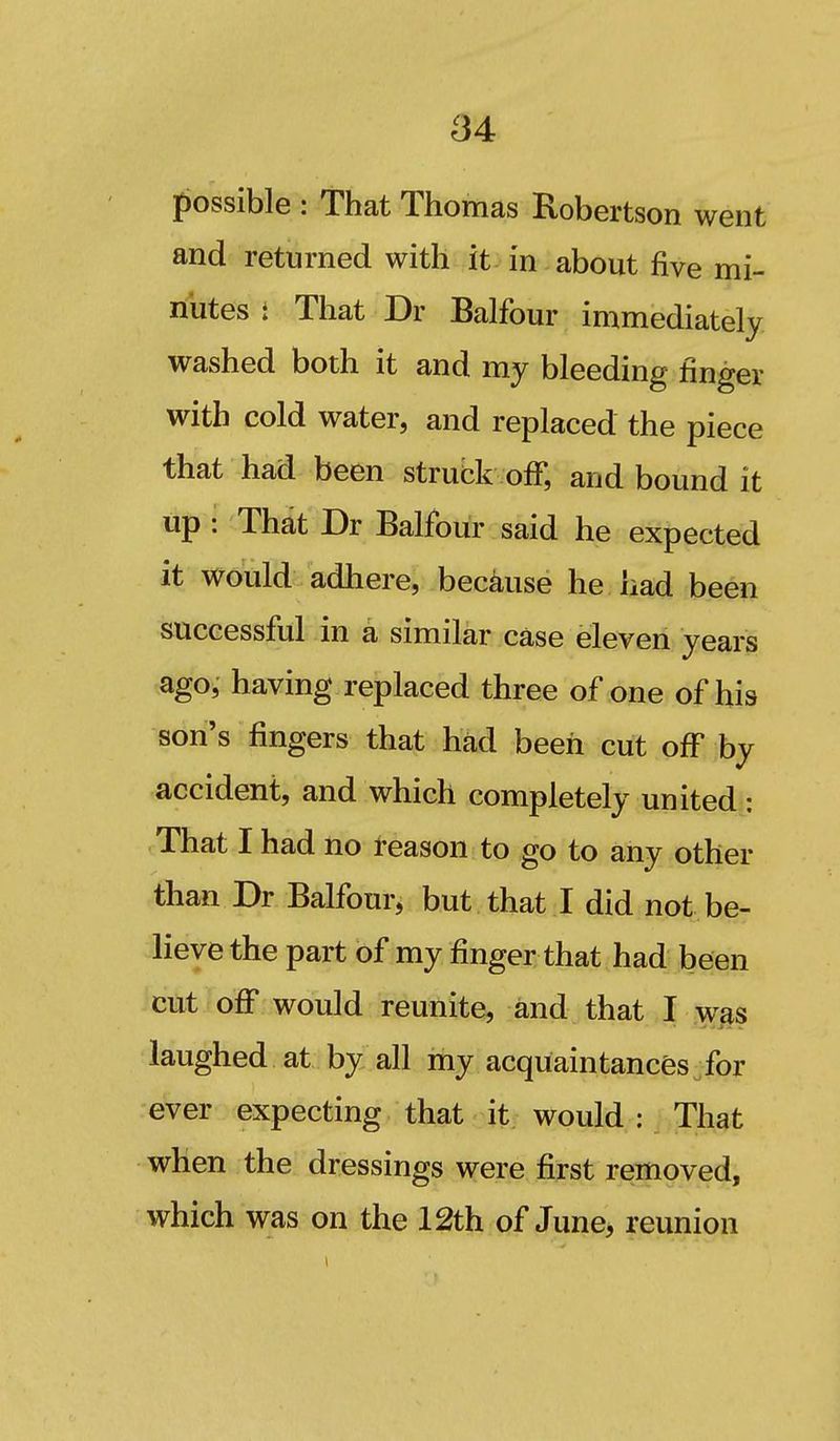 possible : That Thomas Robertson went and returned with it in about five mi- nutes i That Dr Balfour immediately washed both it and my bleeding finger with cold water, and replaced the piece that had been struck off, and bound it up : That Dr Balfour said he expected it would adhere, because he had been successfiil in a similar case eleven years ago, having replaced three of one of his son's fingers that had been cut off by accident, and which completely united: That I had no reason to go to any other than Dr Balfour, but that I did not be- lieve the part of my finger that had been icut off would reunite, and that I w^s laughed at by all my acquaintances for ever expecting that it would : That when the dressings were first removed, which was on the 12th of June, reunion