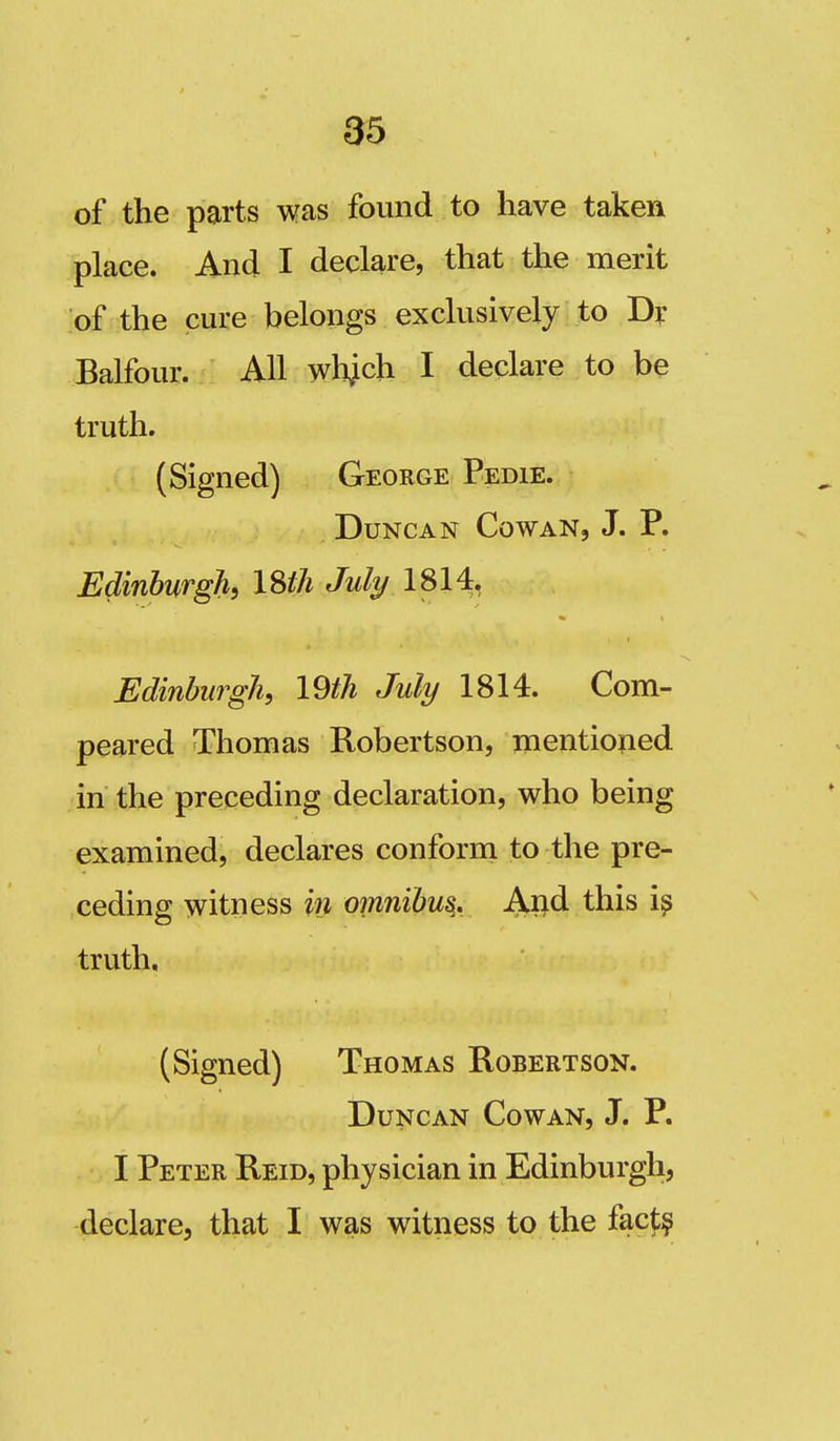 85 of the parts was found to have taken place. And I declare, that the merit of the cure belongs exclusively to Dr Balfour. All wbjch I declare to be truth. (Signed) George Pedie. Duncan Cowan, J. P. Edinburgh^ ISth July 1814. Edinburgh, 19th July 1814. Com- peared Thomas Robertson, mentioped in the preceding declaration, who being examined, declares conform to the pre- ceding witness in omnibu^. Ajid this truth. (Signed) Thomas Robertson. Duncan Cowan, J. P. I Peter Reid, physician in Edinburgh, declare, that I was witness to the facj:?