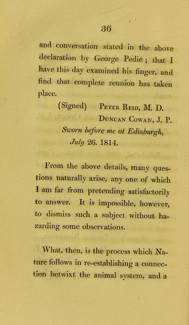 30 and conversation stated in the above declaration by George Pedie ; that I have this day examined his finger, and find that complete reunion has taken place. (Signed) Peter Reid, M. D. Duncan Cowan, J. P. Sworn before me at Edinburgh, July 26. 1814. From the above details, many ques- tions Naturally arise, any one of which I am far from pretending satisfactorily to answer. It is impossible, however, to dismiss such a subject without ha- zarding some observations. What, then, is the process which Na- ture follows in re-establishing a connec- Woii betwixt the animal system, and a