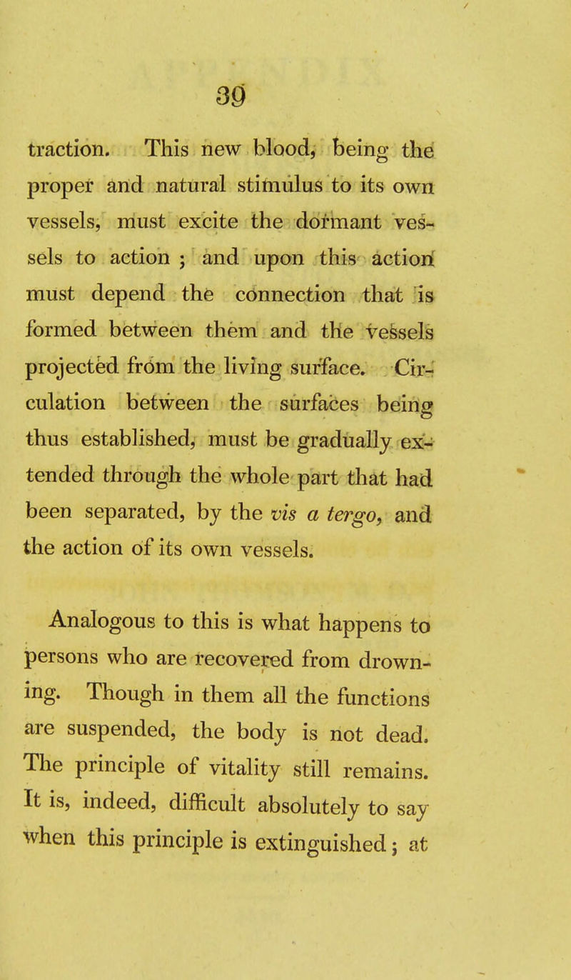 traction. This new blood, being the proper and natural stitniilus to its own vessels, must excite the dorinant ves- sels to action ; and upon this actiori must depend the connection that is formed between them and the ve&sels project^ from the living surface* Cir-? culation between the surfaces being thus established, must be gradually ex- tended through the whole part that had been separated, by the vis a tergo, and the action of its own vessels. Analogous to this is what happens to persons who are recovered from drown- ing. Though in them all the functions are suspended, the body is not dead. The principle of vitality still remains. It is, indeed, difficult absolutely to say when this principle is extinguished; at