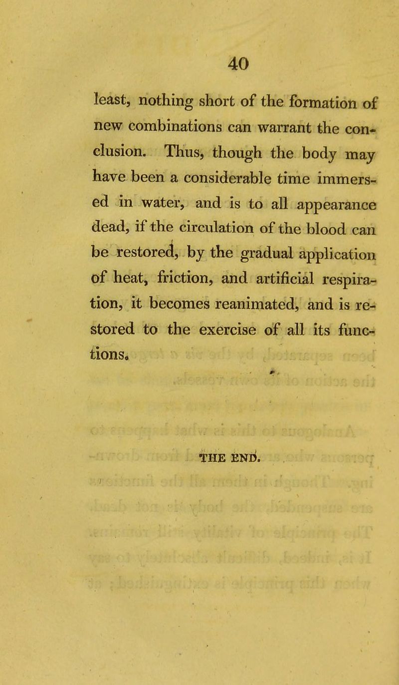 least, nothing short of the formation of new combinations can warrant the con- clusion. Thus, though the body may have been a considerable time immers- ed in water, and is to all appearance dead, if the circulation of the blood can be restored, by the gradual application of heat, friction, and artificial respira- tion, it becomes reanimated, and is re- stored to the exercise of all its func- tions. THE ENli.