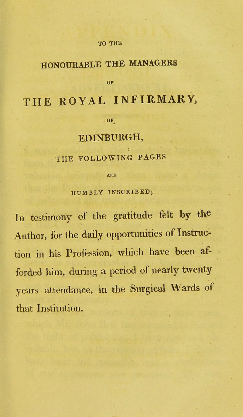 TO THE HONOURABLE THE MANAGERS or THE ROYAL INFIRMARY, OF, EDINBURGH, THE FOLLOWING PAGES ARE HUMBLY INSCRIBED; In testimony of the gratitude felt by the Author, for the daily opportunities of Instruc- tion in his Profession, which have been af- forded him, during a period of nearly twenty years attendance, in the Surgical Wards of that Institution.