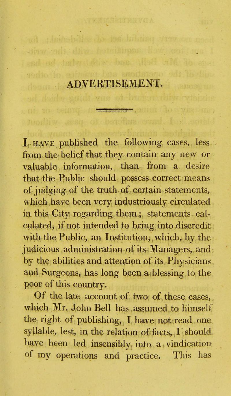 ADVERTISEMJENT. I; HAVE published the following cases, less from the belief that they contain any new or valuable information, than from a desire that the Public should possess correct means of judging of the truth of certain statements, which have been very industriously circulated in this City regarding, them ^, statements cal- culated, if not intended to bring into discredit with the Public, an Institution* .whichy by the judicious administration of itsiManagers, and; by the abilities and attention of its Pltysicians and Surgeons, has long been aiblessing to the poor of this country. Of the late account of two of. these cases, which Mr. John Bell has,assumed.to himself the right of publishing, I have not read one syllable, lest, in the relation of facts,, I should have been led insensibly into a vindication of my operations and practice. This has