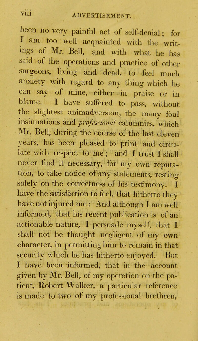 ADVERTISEMENT. been no very painful act of self-denial; for I am too well acquainted with the writ- ings of Mr. Bell, and with what he has said of the operations and practice of other surgeons, living and dead, to feel much anxiety with regard to any thing which he can say of mine, either in praise or in blame. I have suffered to pass, without the slightest animadversion, the many foul insinuations and professional calumnies, which Mr. Bell, during the course of the last eleven years, has been pleased to print and circu- late with respect to me; and I trust I shall never find it necessary, for my own reputa- tion, to take notice of any statements, resting solely on the correctness of his testimony. 1 have the satisfaction to feel, that hitherto they have not injured me: And although I am Avell informed, that his recent publication is of an actionable nature, I persuade myself, that I shall not be thought negligent of my own character, in permitting him to remain in that security which he has hitherto enjoyed. But I have been informed, that in the account given by Mr. Bell, of my operation on the pa- tient, Robert Walker, a particular reference is made to two of my professional brethren,