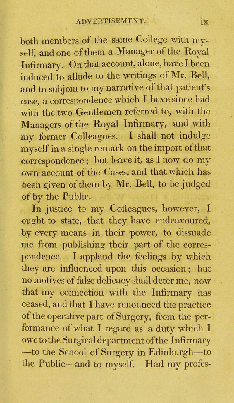 1 both members of the same College with my- self, and one of them a Manager of the Royal Infirmary. On that account, alone, have I been induced to allude to the writings of Mr. Bell, and to subjoin to my narrative of that patient's case, a correspondence which I have since had with the two Gentlemen referred to, with the Managers of the Royal Infirmary, and with my former Colleagues. I shall not indulge myself in a single remark on the import of that correspondence; but leave it, as I now do my own account of the Cases, and that which has been given of them by Mr. Bell, to be judged of by the Public. In justice to my Colleagues, however, I ought to state, that they have endeavoured, by every means in their power, to dissuade me from publishing their part of the corres- pondence. I applaud the feelings by which they are influenced upon this occasion; but no motives of false delicacy shall deter me, now that my connection with the Infirmary has ceased, and that I have renounced the practice of the operati ve part of Surgery, fi'om the per- formance of what I regard as a duty which I owe to the Surgical department of the Infirmary —to the School of Surgery in Edinburgh—to the Public—and to myself. Had my profes-