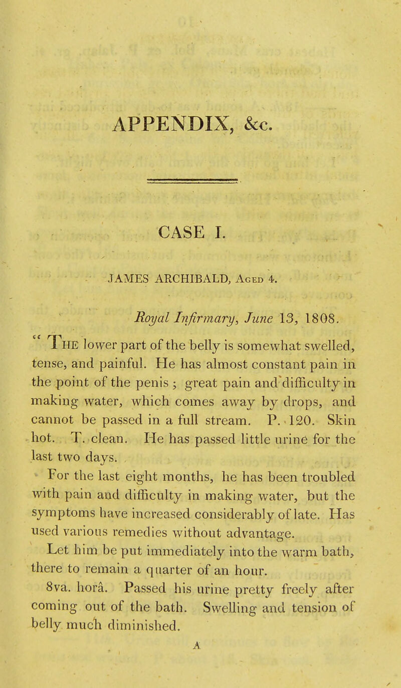 APPENDIX, Sec, CASE I. JAMES ARCHIBALD, Aged 4. Royal Infirmary, June 13, 1808.  The lower part of the belly is somewhat swelled, tense, and painful. He has almost constant pain in the point of the penis j great pain and'difficulty in making water, which comes away by drops, and cannot be passed in a full stream. P. 120. Skin hot. T. clean. He has passed little urine for the last two days. For the last eight months, he has been troubled with pain and difficulty in making water, but the symptoms have increased considerably of late. Has used various remedies without advantage. Let him be put immediately into the warm bath, there to remain a quarter of an hour. 8va. hora. Passed his urine pretty freely after coming out of the bath. Swelling and tension of belly much diminished. A