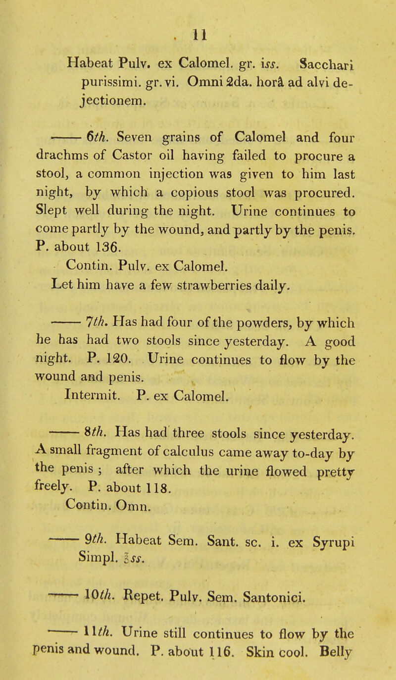 Habeat Pulv. ex Calomel, gr. iss. Sacchari purissimi, gr. vi. Omni 2da. hori ad alvi de- jectionem. 6ih. Seven grains of Calomel and four drachms of Castor oil having failed to procure a stool, a common injection was given to him last night, by which a copious stool was procured. Slept well during the night. Urine continues to come partly by the wound, and partly by the penis. P. about 136. Contin. Pulv. ex Calomel. Let him have a few strawberries daily. 7th. Has had four of the powders, by which he has had two stools since yesterday. A good night. P. 120. Urine continues to flow by the wound and penis. Intermit. P. ex Calomel. Sth. Has had three stools since yesterday. A small fragment of calculus came away to-day by the penis ; after which the urine flowed pretty freely. P. about 118. Contin. Omn. 9th. Habeat Sem. Sant. sc. i. ex Syrupi Simpl. Iss. — loth. Repet. Pulv. Sem. Santonici. ■ Wth. Urine still continues to flow by the penis and wound. P. about 116. Skin cool. Belly