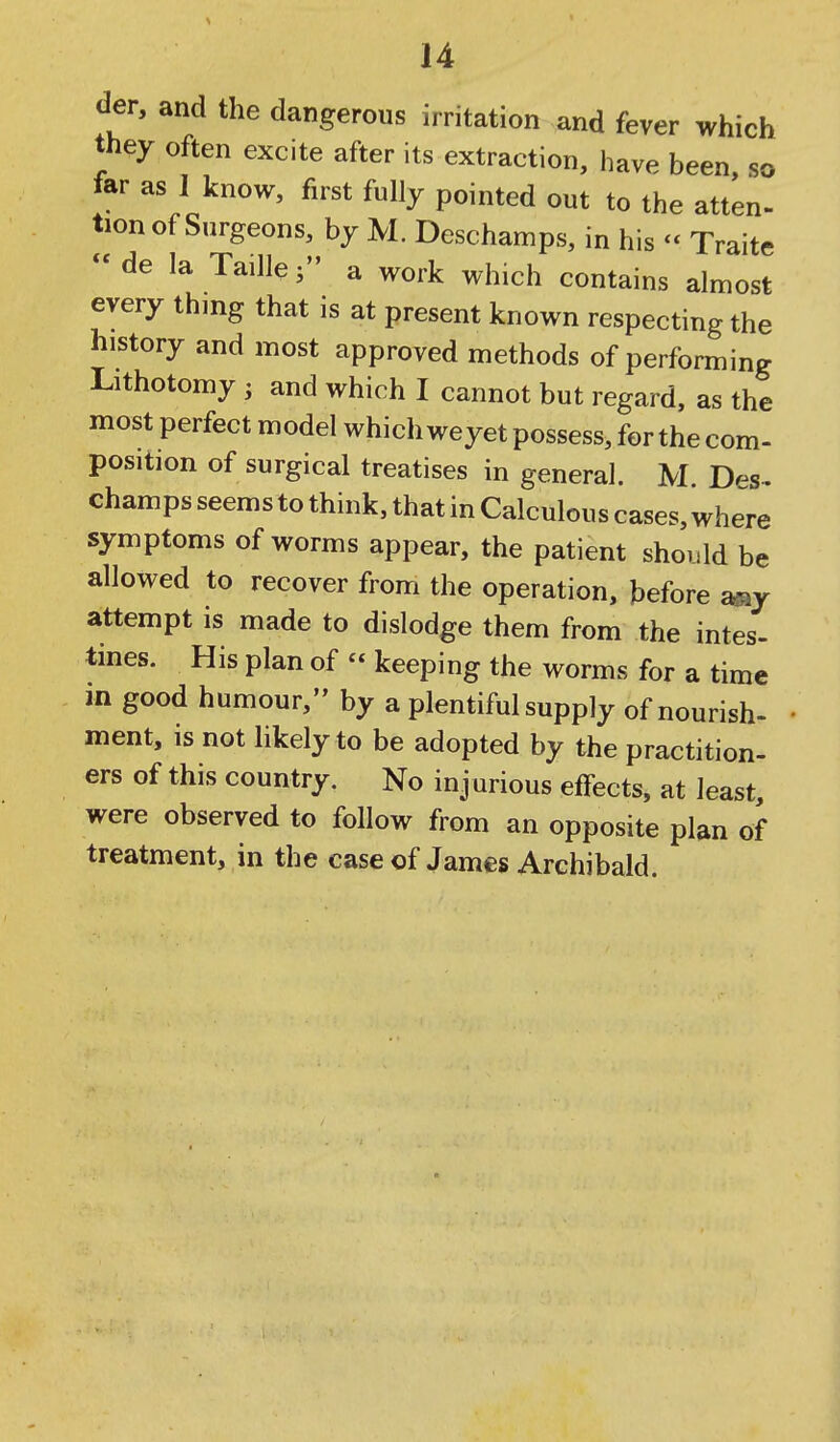 der, and the dangerous irritation and fever which they often excite after its extraction, have been, so tar as 1 know, first fully pointed out to the atten- tion of Surgeons, by M. Deschamps, in his - Traite  de la Taille 5 a work which contains almost every thing that is at present known respecting the history and most approved methods of performing Lithotomy ; and which I cannot but regard, as the most perfect model which weyet possess, for the com- position of surgical treatises in general. M. D^^s- champs seems to think, that in Calculous cases, where symptoms of worms appear, the patient shoiild be allowed to recover from the operation, before aay attempt is made to dislodge them from the intes- tines. His plan of  keeping the worms for a time in good humour, by a plentiful supply of nourish- ment, is not likely to be adopted by the practition- ers of this country. No injurious effects, at least, were observed to follow from an opposite plan of treatment, in the case of James Archibald.