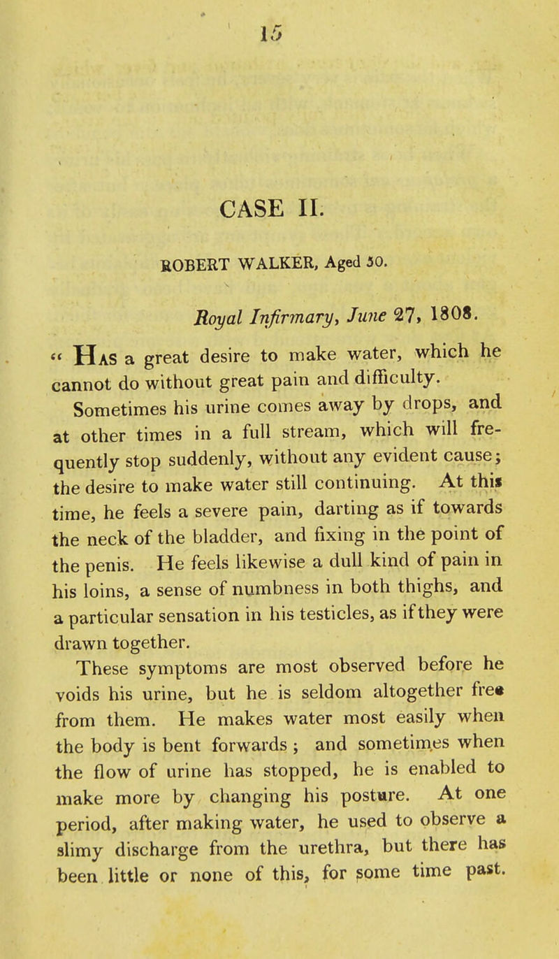 CASE II. ROBERT WALKER, Aged 30. Rental Infirmaryy June 27> 1808.  Has a great desire to make water, which he cannot do without great pain and difficulty. Sometimes his urine comes away by drops, and at other times in a full stream, which will fre- quently stop suddenly, without any evident cause j the desire to make water still continuing. At this time, he feels a severe pain, darting as if towards the neck of the bladder, and fixing in the point of the penis. He feels likewise a dull kind of pain in his loins, a sense of numbness in both thighs, and a particular sensation in his testicles, as if they were drawn together. These symptoms are most observed before he voids his urine, but he is seldom altogether fre« from them. He makes water most easily when the body is bent forwards ; and sometimes when the flow of urine has stopped, he is enabled to make more by changing his posture. At one period, after making water, he used to observe a slimy discharge from the urethra, but there has been little or none of this, for ?ome time past.