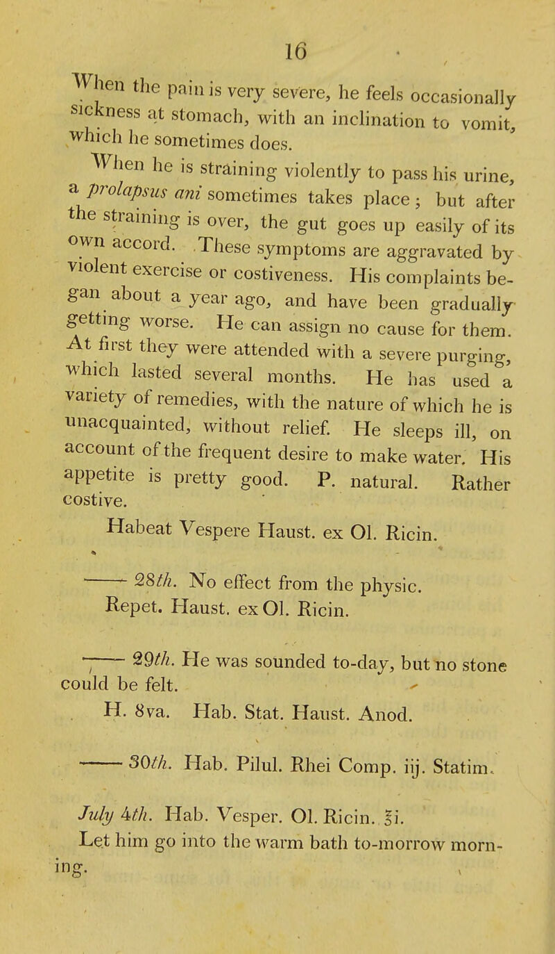 When the pain is very severe, he feels occasionally sickness at stomach, with an inclination to vomit, which he sometimes does. When he is straining violently to pass his urine, a prolapsus ani sometimes takes place ; but after the straining is over, the gut goes up easily of its own accord. These symptoms are aggravated by violent exercise or costiveness. His complaints be> gan about a year ago, and have been gradually gettmg worse. He can assign no cause for them. At first they were attended with a severe purging, which lasted several months. He has used a variety of remedies, with the nature of which he is unacquainted, without relief. He sleeps ill, on account of the frequent desire to make water. His appetite is pretty good. P. natural. Rather costive. Habeat Vespere Haust. ex Ol. Ricin. No effect from the physic. Repet. Haust. exOl. Ricin He was sounded to-day, but no stone could be felt. H. 8va. Hab. Stat. Haust. Anod. S0/7z. Hab. Pilul. Rhei Comp. iij. Statim. July Mh. Hab. Vesper. Ol. Ricin. l\. Let him go into the warm bath to-morrow morn- ing.