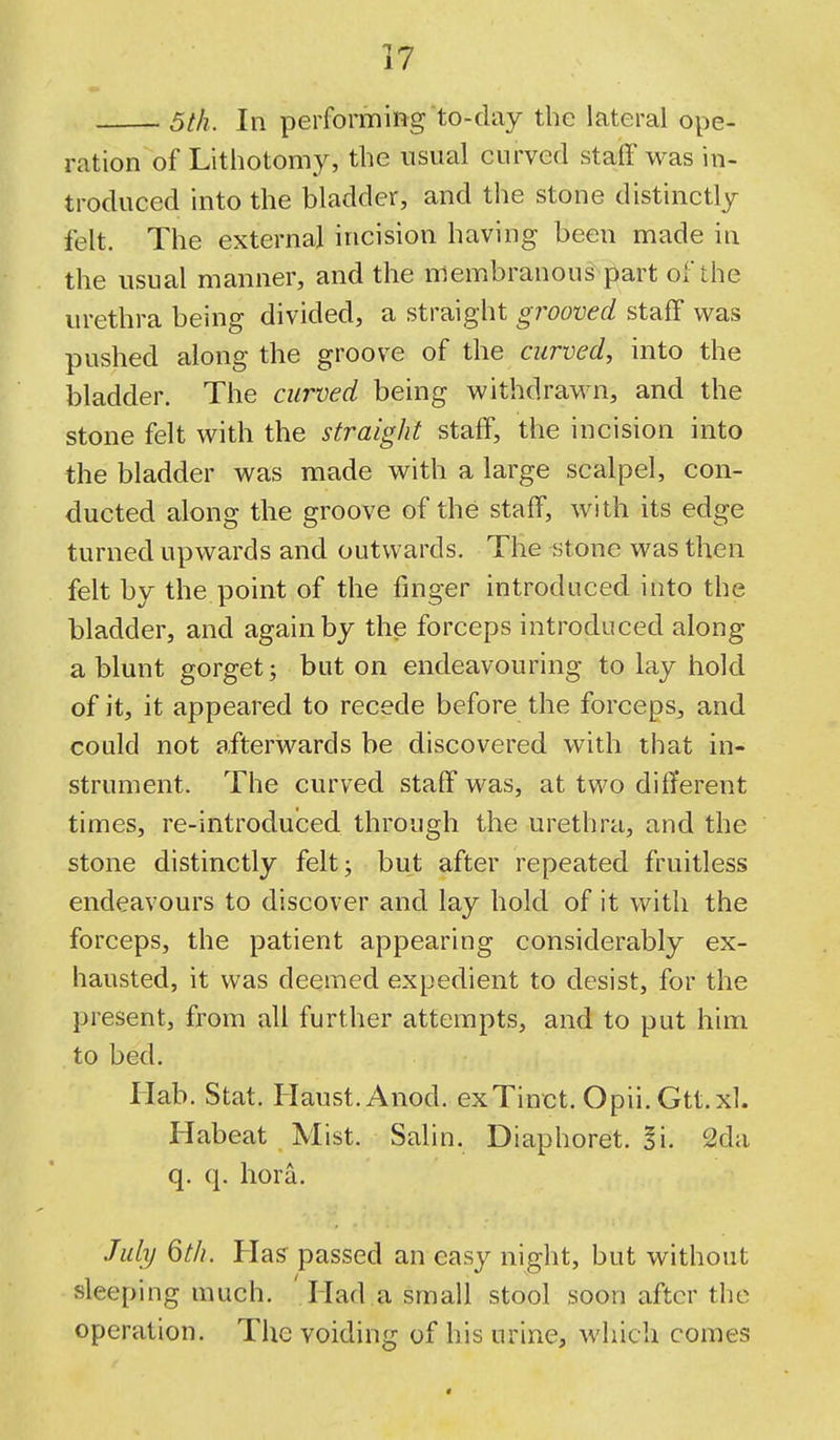 5th. In performing to-day the lateral ope- ration of Lithotomy, the usual curved staff was in- troduced into the bladder, and the stone distinctly felt. The external incision having been made in the usual manner, and the membranous part of the urethra being divided, a straight grooved staff was pushed along the groove of the curved, into the bladder. The curved being withdrawn, and the stone felt with the straight staff, the incision into the bladder was made with a large scalpel, con- ducted along the groove of the staff, with its edge turned upwards and outwards. The stone was then felt by the point of the finger introduced into the bladder, and again by the forceps introduced along a blunt gorget; but on endeavouring to lay hold of it, it appeared to recede before the forceps, and could not afterwards be discovered with that in- strument. The curved staff was, at two different times, re-introduced through the urethra, and the stone distinctly feltj but after repeated fruitless endeavours to discover and lay hold of it with the forceps, the patient appearing considerably ex- hausted, it was deemed expedient to desist, for the present, from all further attempts, and to put him to bed. Ilab. Stat. Flaust.Anod. exTinct. Opii. Gtt.xl. Habeat Mist. Salin. Diaphoret. Si. 2da q. q. hora. July 6th. Has passed an easy night, but without sleeping much. ' Had a small stool soon after the operation. The voiding of his urine, which comes «