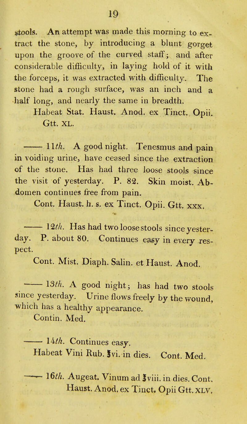 stools. An attempt was made this morning to ex- tract the stone, by introducing a blunt gorget upon the groove of the curved staff; and after considerable difficulty, in laying hold of it with the forceps, it was extracted with difficulty. The stone had a rough surface, was an inch and a ■half long, and nearly the same in breadth. Habeat Stat. Haust. Anod. ex Tinct. Opii. Gtt. XL. llth. A good night. Tenesmus and pain in voiding urine, have ceased since the extraction of the stone. Has had three loose stools since the visit of yesterday. P. 82. Skin moist. Ab- domen continues free from pain. Cont. Haust. h. s. ex Tinct. Opii. Gtt. xxx. 12/A. Has had two loose stools since yester- day. P. about 80. Continues ea*y in every res- pect. Cont. Mist. Diaph. Sahn. et Haust. Anod. I3th. A good night J has had two stools since yesterday. Urine flows freely by the wound, which has a healthy appearance. Contin. Med. 14M. Continues easy. Habeat Vini Rub. Ivi. in dies. Cont. Med. —- I6th. Augeat. Vinum ad Iviii. in dies. Cont. Haust. Anod. ex Tinct, Opii Gtt. XLV.