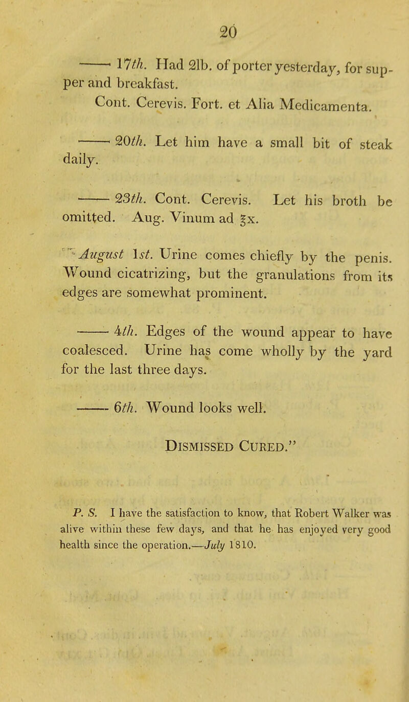 ' \lth. Had 21b. of porter yesterday, for sup- per and breakfast. Cont. Cerevis. Fort, et Alia Medicamenta. ■ 9,0th. Let him have a small bit of steak daily. ' 93th. Cont. Cerevis. Let his broth be omitted. Aug. Vinum ad gx.  August 1st. Urine comes chiefly by the penis. Wound cicatrizing, but the granulations from its edges are somewhat prominent. 4-th. Edges of the wound appear to have coalesced. Urine has come wholly by the yard for the last three days. 6th. Wound looks well. Dismissed Cured. p. S. I have the satisfaction to know, that Robert Walker was ahve within these few days, and that he has enjoyed very good health since the operation.—July 1810,