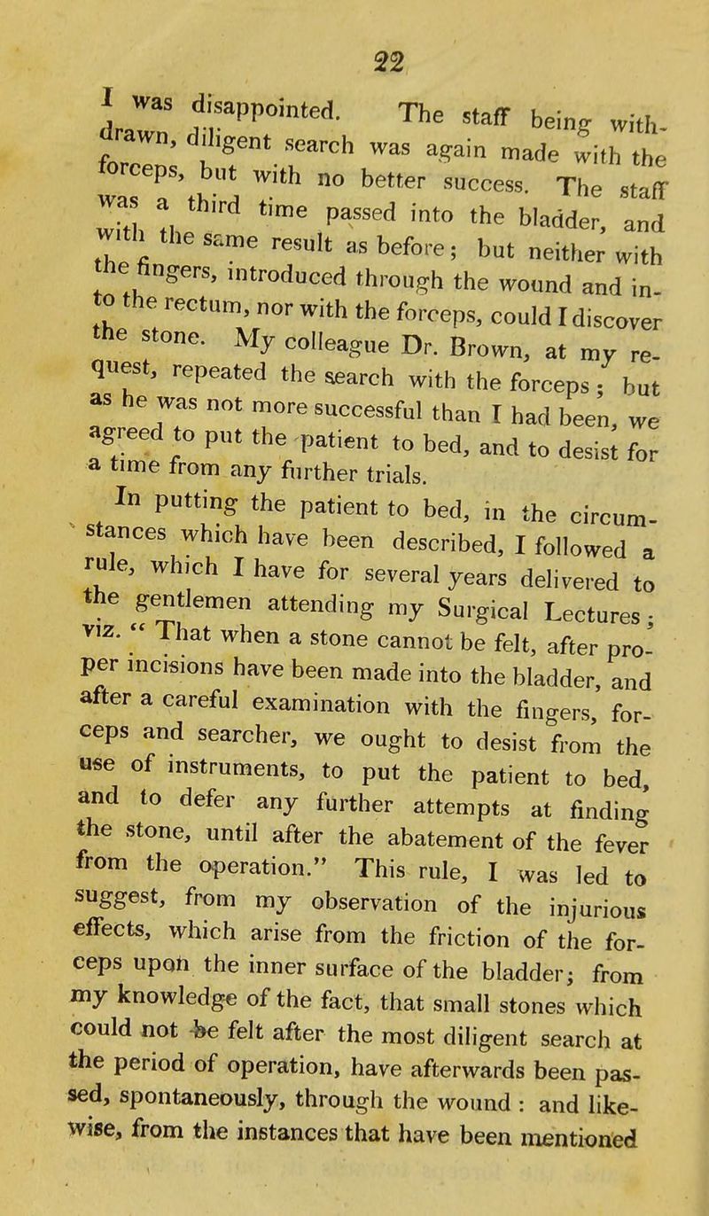 ] disappointed. The staff hein. with drawn, diligent search was again n.ade with the Z Ttl^l The staff wa a third time passed into the bladder, and with the same result as before; but neither with tile fingers, introduced through the wound and in- to the rectum, nor with the forceps, could I discover the stone. My colleague Dr. Brown, at my re- quest, repeated the search with the forceps; but as he was not more successful than I had been, we agreed to put the patient to bed, and to desist for a time from any further trials. In putting the patient to bed, in the circum- stances which have been described, I followed a rule, which I have for several years delivered to the gentlemen attending my Surgical Lectures • VIZ.  That when a stone cannot be felt, after pro- per incisions have been made into the bladder, and after a careful examination with the fingers, for- ceps and searcher, we ought to desist from the ««e of instruments, to put the patient to bed, and to defer any further attempts at finding the stone, until after the abatement of the fever from the operation. This rule, I was led to suggest, from my observation of the injurious effects, which arise from the friction of the for- ceps upoh the inner surface of the bladder; from my knowledge of the fact, that small stones which could not -he felt after the most diligent search at the period of operation, have afterwards been pas- sed, spontaneously, through the wound : and like- wise, from the instances that have been mentioned