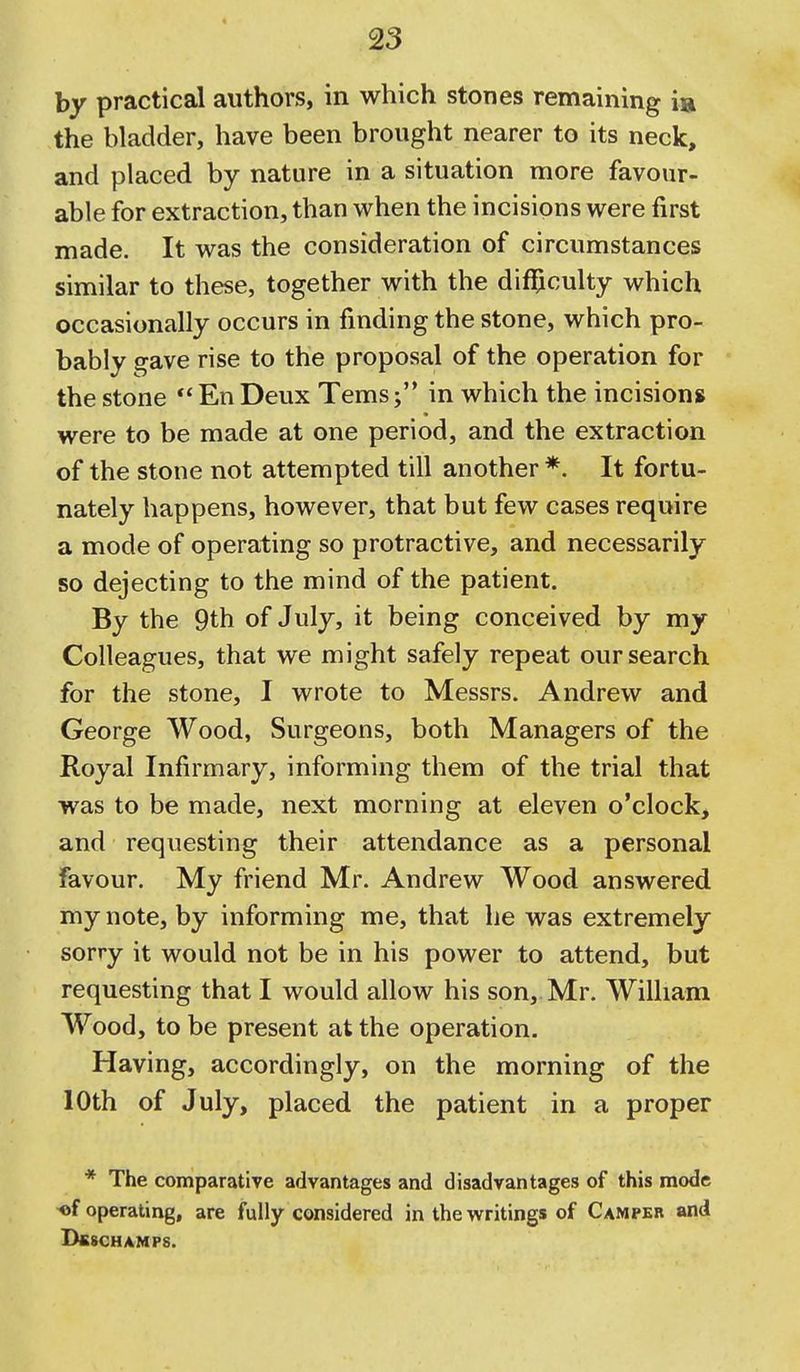 by practical authors, in which stones remaining ia the bladder, have been brought nearer to its neck, and placed by nature in a situation more favour- able for extraction, than when the incisions were first made. It was the consideration of circumstances similar to these, together with the difl[iculty which occasionally occurs in finding the stone, which pro- bably gave rise to the proposal of the operation for the stone EnDeux Tems; in which the incisions were to be made at one period, and the extraction of the stone not attempted till another *. It fortu- nately happens, however, that but few cases require a mode of operating so protractive, and necessarily so dejecting to the mind of the patient. By the 9th of July, it being conceived by my Colleagues, that we might safely repeat our search for the stone, I wrote to Messrs. Andrew and George Wood, Surgeons, both Managers of the Royal Infirmary, informing them of the trial that was to be made, next morning at eleven o'clock, and requesting their attendance as a personal favour. My friend Mr. Andrew Wood answered my note, by informing me, that lie was extremely sorry it w^ould not be in his power to attend, but requesting that I would allow his son, Mr. William Wood, to be present at the operation. Having, accordingly, on the morning of the 10th of July, placed the patient in a proper * The comparative advantages and disadvantages of this mode «f operating, are fully considered in the writings of Camper and BfiSCHAMPS.