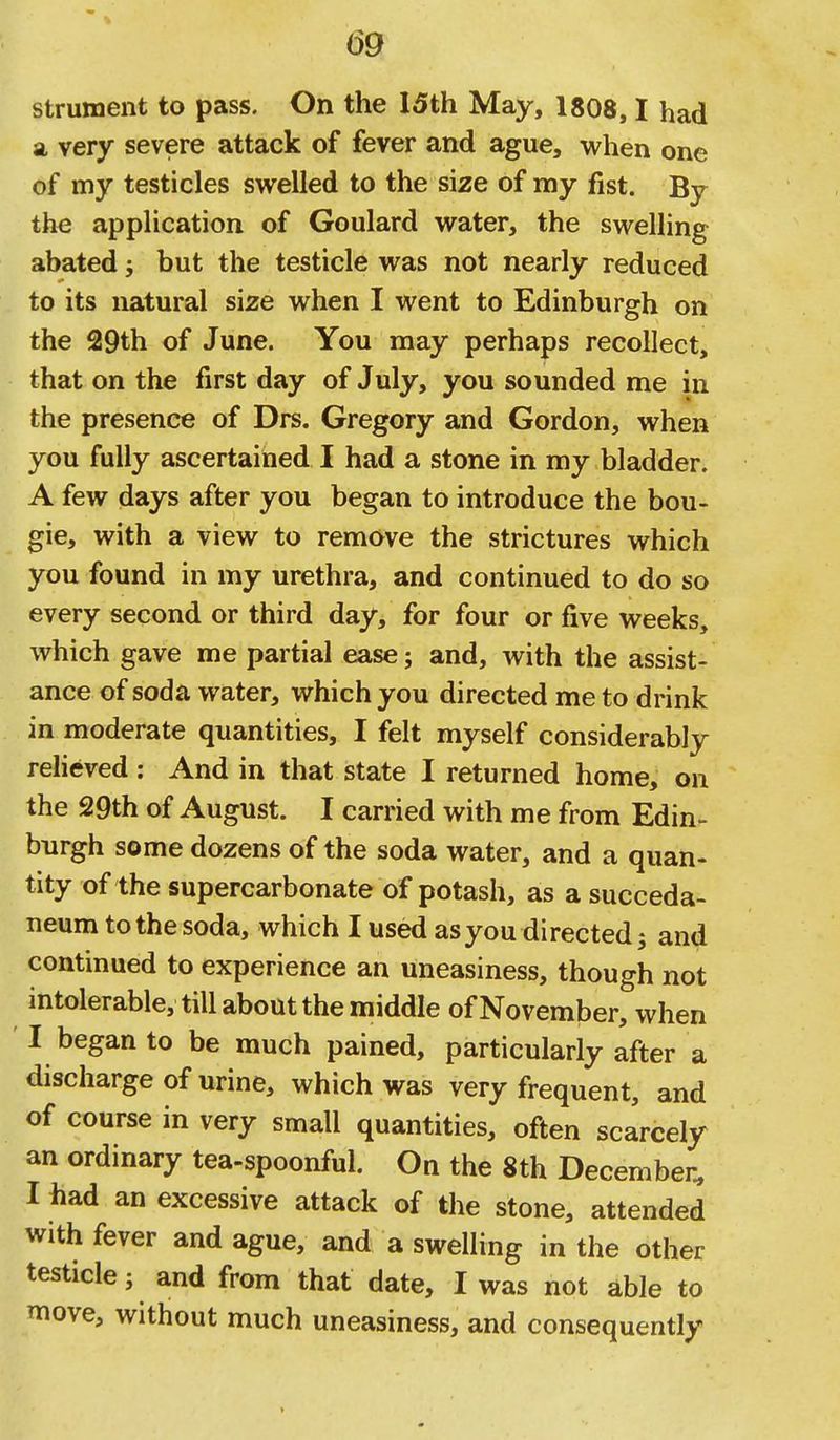 strument to pass. On the 15th May, 1808,1 had a, very severe attack of fever and ague, when one of my testicles swelled to the size of my fist. By the application of Goulard water, the swelhng abated j but the testicle was not nearly reduced to its natural size when I went to Edinburgh on the 29th of June. You may perhaps recollect, that on the first day of July, you sounded me in the presence of Drs. Gregory and Gordon, when you fully ascertained I had a stone in my bladder. A few days after you began to introduce the bou- gie, with a view to remove the strictures which you found in my urethra, and continued to do so every second or third day, for four or five weeks, which gave me partial ease; and, with the assist- ance of soda water, which you directed me to drink in moderate quantities, I felt myself considerably relieved: And in that state I returned home, on the 29th of August. I carried with me from Edin- burgh some dozens of the soda water, and a quan- tity of the supercarbonate of potash, as a succeda- neum to the soda, which I used as you directed 5 and continued to experience an uneasiness, though not intolerable, till about the middle of November, when I began to be much pained, particularly after a discharge of urine, which was very frequent, and of course in very small quantities, often scarcely an ordinary tea-spoonful. On the 8th December, I had an excessive attack of the stone, attended with fever and ague, and a swelling in the other testicle; and from that date, I was not able to move, without much uneasiness, and consequently