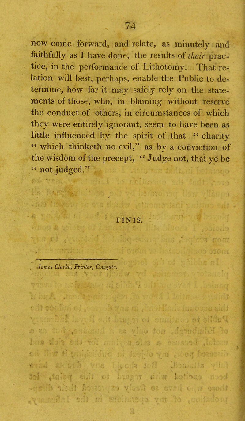 now come forward, and relate, as minutely and faithfully as I have done, the results of their prac- tice, in the performance of Lithotomy. That re- lation will best, perhaps, enable the Public to de- termine, how far it may safely rely on the state- ments of those, who, in blaming without reserve the conduct of others, in circumstances of which they were entirely ignorant, seem to have been as little influenced by the spirit of that  charity which thinketh no evil, as by a conviction of the wisdom of the precept,  Judge not, that ye be  not judged/' FINIS. James Clarke, Printer, Cowgaie,
