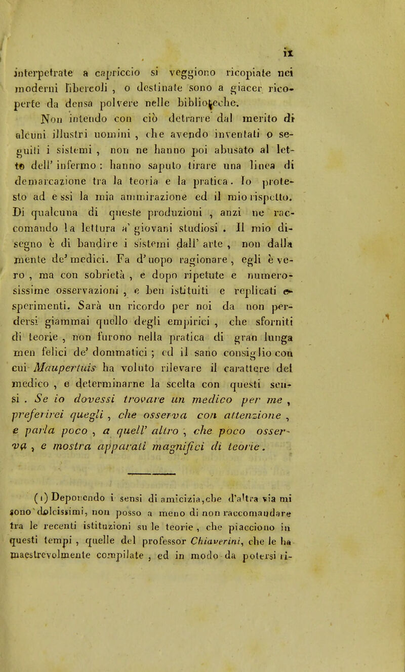 interpetrale a capricci tì si vogliono ricopiate nei moderni libercoli , o destinate sono a giacer rico- perte da densa polvere nelle biblioteche. Non intendo con ciò detrarre dal merito dr alcuni illustri uomini , che avendo inventali o se- guiti i sistemi , non ne hanno poi abusato al let- to dell' infermo : hanno saputo tirare una linea di demarcazione tra la teoria e la pratica. Io prote- sto ad essi la mia ammirazione ed il mio rispetto. Di qualcuna di queste produzioni , anzi ne rac- comando la lettura h giovani studiosi . Il mio di- segno è di bandire i sistemi piali1 arte , non dalla mente de* medici. Fa d'uopo ragionare, egli è ve- ro , ma con sobrietà , e dopo ripetute e numero- sissime osservazioni , e ben istituiti e replicati e- sperimenti. Sarà un ricordo per noi da non per- dersi giammai quollo degli empirici , che sforniti di teorie , non furono nella pratica di gran lunga men felici de' dominatici ; ed il sano consiglio con cui Maupertuis ha voluto rilevare il carattere del medico , e determinarne la scelta con questi scu- si . Se io dovessi trovare un medico per me , preferirei quegli , che osserva con attenzione , e parla poco , a quell' altro , che poco osser- va , e mostra apparati magnifici di teorie. (i) Deponendo i sensi di amicizia,che d'altra via mi fono'dolcissimi, non posso a meno di non raccomandare tra le recenti istituzioni su le teorie, che piacciono in. questi tempi , quelle del professor Cluaverini, che le Ita maestrevolmente compiiate , ed in modo da potersi li-