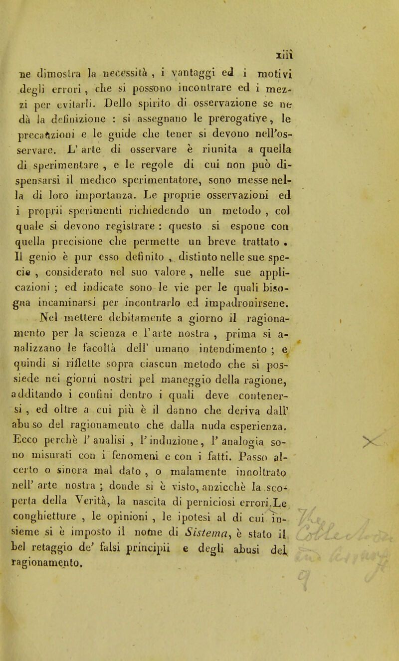 XJil ne dimostra la necessità , i vantaggi ed i motivi degli errori , che si possono incontrare ed i mez- zi per evitarli- Dello spirito di osservazione se ne dà la definizione : si assegnano le prerogative, le preciiftzioni e le guide che teuer si devono nell'os- servare. L' arte di osservare è riunita a quella di sperimentare , e le regole di cui non può di- spensarsi il medico sperimentatore, sono messe nel- la di loro importanza. Le proprie osservazioni ed i proprii sperimenti richiedendo un metodo , col quale si devono registrare : questo si espone con quella precisione che permette un breve trattato • Il genio è pur esso definito ,. distinto nelle sue spe- cie , consideralo nel suo valore , nelle sue appli- cazioni ; ed indicate sono le vie per le quali biso- gna incaniinarsi per incontrarlo ed impadronirsene. Nel mettere debitamente a giorno il ragiona- mento per la scienza e l'arte nostra , prima si a- nalizzano le facoltà dell' umano intendimento ; e quindi si riflette sopra ciascun metodo che si pos- siede nei giorni nostri pel maneggio della ragione, additando i confini dentro i quali deve contener- si , ed oltre a cui più è il danno che deriva dall' abu so del ragionamento che dalla nuda esperienza. Ecco perchè l'analisi , l'induzione, l'analogia so- no misurati con i fenomeni e con i fatti. Passo al- certo o sinora mal dato , o malamente in noi Irato nell'arte nostra; donde si è visto, anzicchè la.sco- perta della Verità, la nascita di perniciosi errori.Le conghietture , le opinioni , le ipotesi al di cui in- sieme si è imposto il nome di Sistema, e stalo il bel retaggio de' falsi principii e degli abusi de], ragionamento.