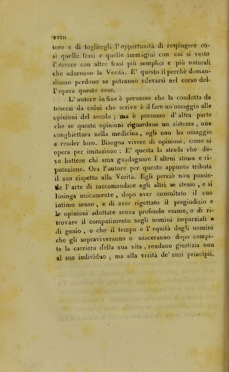 tore e di togliergli l'opportunità di respìngere co- ki quelle frasi e quelle immagini con cui si vesto P errore con altre frasi più semplici e più naturali che adornano la Verità. E' questo il perchè doman- diamo perdono se potranno rilevarsi nel corso del- V opera queste cose. L' autore in fine è persuaso che la condotta da tenersi da colui che scrive è il fare un omaggio alle opinioni del secolo ; ma è persuaso d' altra parte che se queste opinioni riguardano un sistema , una conghiettura nella medicina, egli non ha omaggio a render loro. Bisogna vivere di opinioni, comesi opera per imitazione : E' questa la strada che de- ve battere chi ama guadagnare V altrui Stirpa e ri- putazione. Ora Fautore per questo appunto tributa il suo rispetto alla Verità. Egli perciò non possie- de V arte di raccomandare agli altri se stesso , e si lusinga unicamente , dopo aver consultato il suo intimo senso y e di aver rigettato il pregiudizio e Ls opinioni adottate senza profondo esame, o di ri- trovare il compatimento negli uomini imparziali e di genio , o che il tempo e 1' equità degli uomini che* gli sopraviveranno o nasceranno dopo compi- ta la carriera delia sua vita , rendano giustizia non al suo individuo , ma alla verità de' suoi principiò