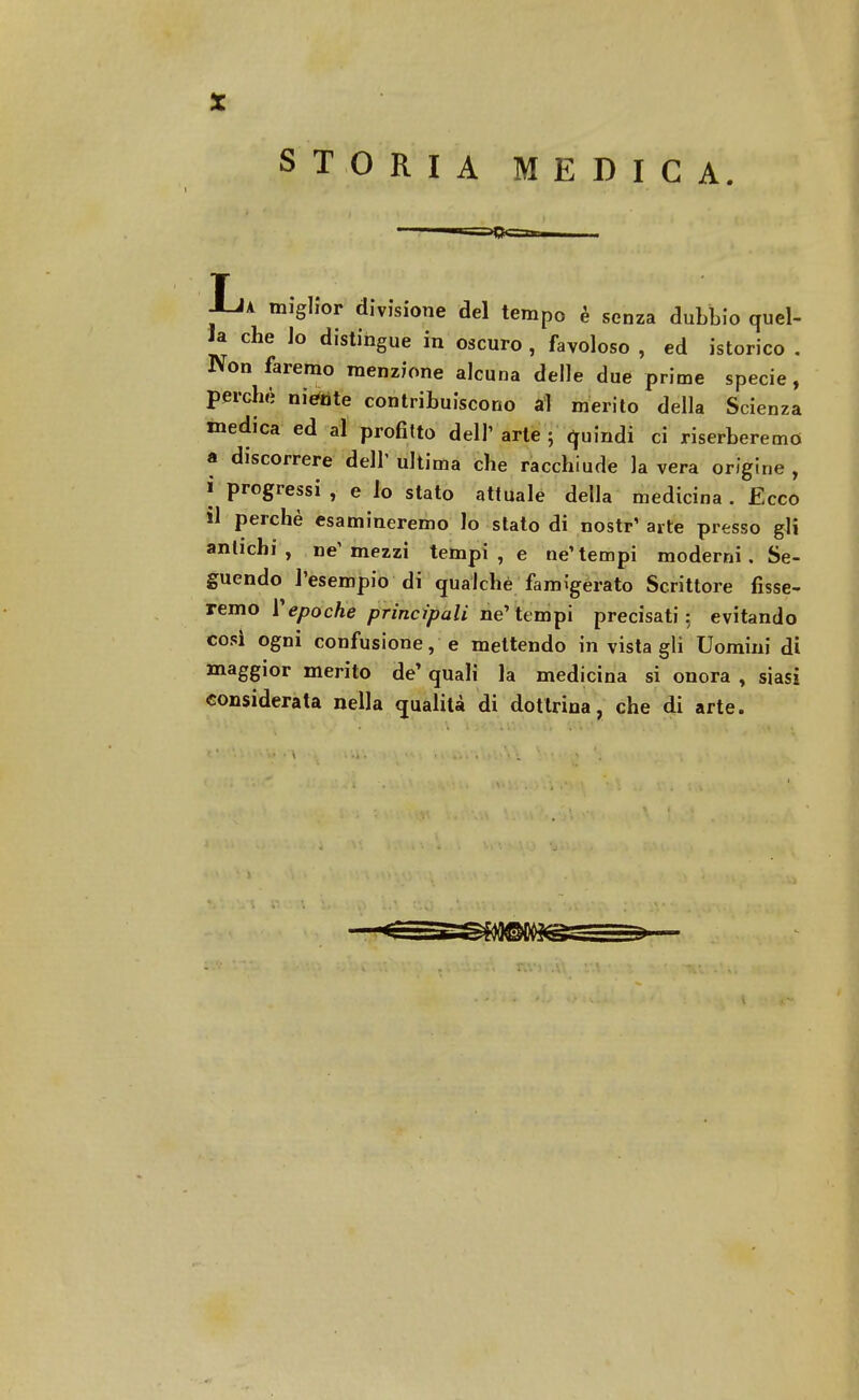 STORIA MEDICA Ia miglior divisione del tempo è senza dubbio quel- la che Jo distingue in oscuro , favoloso , ed istorico . Non faremo menzione alcuna delle due prime specie, perchè niente contribuiscono al merito della Scienza medica ed al profitto dell' arte ; quindi ci riserberemo a discorrere dell' ultima che racchiude la vera origine , i progressi , e lo stato attuale della medicina . Ecco il perchè esamineremo lo stato di nostr' arte presso gli antichi, ne'mezzi tempi , e ne'tempi moderni, Se- guendo l'esempio di qualche famigerato Scrittore fisse- remo repoche principali ne'tempi precisati: evitando cosi ogni confusione, e mettendo in vistagli Uomini di maggior merito de' quali la medicina si onora , siasi considerata nella qualità di dottrina, che di arte.