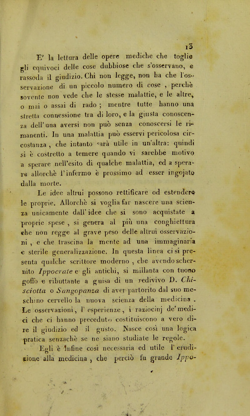 E' la lettura delle opere mediche che toglie gli equivoci delle cose dubbiose che s'osservano, e rassoda il giudizio. Chi non legge, non ha che Tos*. servazione di un piccolo numero di cose , perchè sovente non vede che le stesse malattie, e le altre, o mai o assai di rado ; mentre tutte hanno una stretta connessione tra di loro, e la giusta conoscen- za dell'una aversi non può senza conoscersi le ri- manenti. In una malattia può esservi pericolosa cir- costanza , che intanto «arà utile in un'altra: quindi sì è costretto a temere quando vi sarebbe motivo a sperare nell'esito di qualche malattia, ed a spera- re allorché l'infermo è prossimo ad esser ingojat© dalla morte. Le idee altrui possono rettificare od estendere le proprie. Allorché si voglia far nascere una scien- za unicamente dall' idee che si sono acquistate a proprie spese , si genera al più una conghiettura che non regge al grave peso delle altrui osservazio- ni , e che trascina la mente ad una immaginaria € sterile generalizzazione. In questa linea ci si pre- senta qualche scrittore moderno , che avendo scher- nito Ippociate e gli antichi, si millanta con tuono goffo e ributtante a guisa di un redivivo D. Chi- sciolta o Sa?igopanza di aver partorito dal suo me- schino cervello la nuova scienza della medicina . Le osservazioni, l'esperienze, i raziocinj de'medi- ci che ci hanno preceduto costituiscono a vero di- re il giudizio ed il gusto. Nasce cosi una logica pratica senzachè se ne siano studiate le regole. Egli è Infine cosi necessaria ed utile V erudi- zione alla medicina ? che perciò fu grande Jppo-