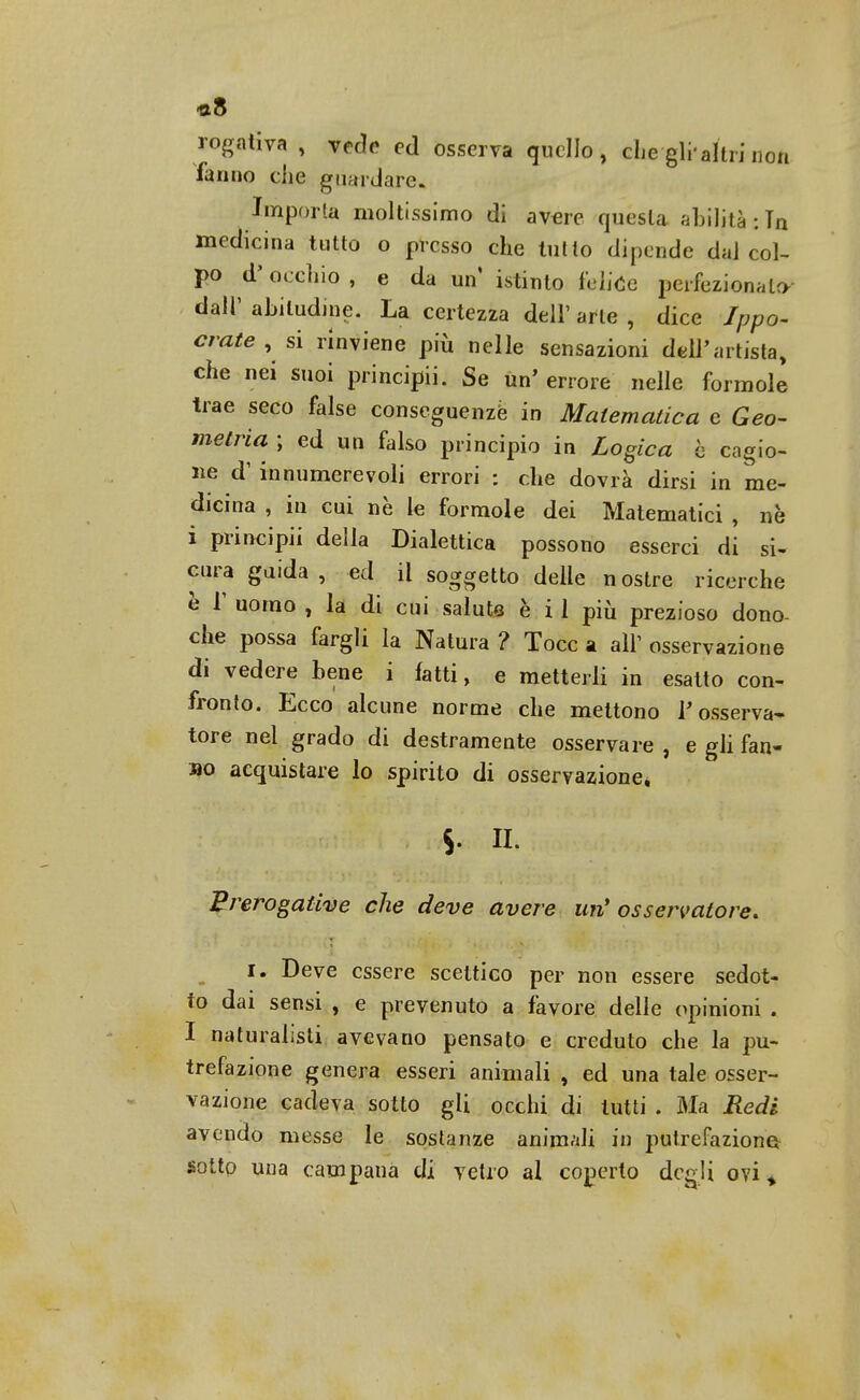 «8 rogativa , vede ed osserva quello, che gli altri non fanno che guai dare. Importa moltissimo di avere questa abilità : Tn medicina tutto o presso che tutto dipende dal col- po d'occhio, e da un istinto felice perfezionato dall'abitudine. La certezza dell' arte , dice Ippo- crate , si rinviene più nelle sensazioni dell'artista, che nei suoi principii. Se un' errore nelle forinole trae seco false conseguenze in Matematica e Geo- metria ; ed un falso principio in Logica b cagio- ne d' innumerevoli errori : che dovrà dirsi in me- dicina , in cui ne le formole dei Matematici , nè i principii della Dialettica possono esserci di si- cura guida, ed il soggetto delle nostre ricerche è r uomo , la di cui salute è i 1 più prezioso dono- che possa fargli la Natura ? Tocc a all' osservazione di vedere bene i fatti, e metterli in esatto con- fronto. Ecco alcune norme che mettono V osserva- tore nel grado di destramente osservare , e gli fan- mo acquistare lo spirito di osservazione* $. IL prerogative che deve avere un* osservatore. 1. Deve essere scettico per non essere sedot- to dai sensi , e prevenuto a favore delle opinioni . I naturalisti avevano pensato e creduto che la pu- trefazione genera esseri animali , ed una tale osser- vazione cadeva sotto gli occhi di lutti . Bla Redi avendo messe le sostanze animali in putrefazione sotto una campana di vetro al coperto degli ovi *