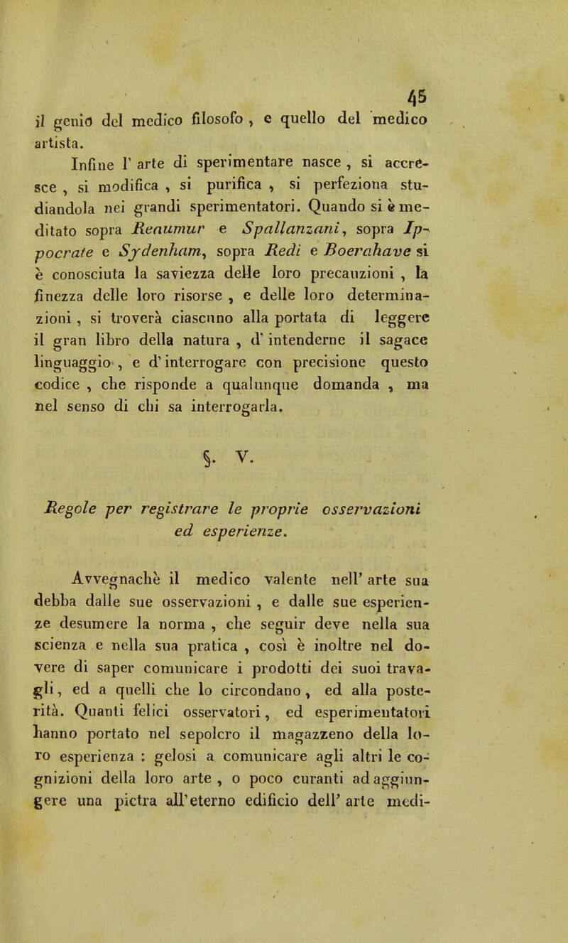 il genio del medico filosofo , e quello del medico artista. Infine Y arte di sperimentare nasce , si accre- sce , si modifica , si purifica , si perfeziona stu- diandola nei grandi sperimentatori. Quando si è me- ditato sopra Reaumur e Spallanzani, sopra Ip-* pocrate e Sydenham, sopra Redi e Boerahave si è conosciuta la saviezza delle loro precauzioni , là finezza delle loro risorse , e delle loro determina- zioni , si troverà ciascuno alla portata di leggere il gran libro della natura , d'intenderne il sagace linguaggio , e dì interrogare con precisione questo codice , che risponde a qualunque domanda , ma nel senso di chi sa interrogarla. §• v. Regole per registrare le proprie osservazioni ed esperienze. Avvegnaché il medico valente nelF arte sua debba dalle sue osservazioni , e dalle sue esperien- ze desumere la norma , che seguir deve nella sua scienza e nella sua pratica , così è inoltre nel do- vere di saper comunicare i prodotti dei suoi trava- gli , ed a quelli che lo circondano , ed alla poste- rità. Quanti felici osservatori, ed esperimeutatori hanno portato nel sepolcro il magazzeno della lo- ro esperienza : gelosi a comunicare agli altri le co- gnizioni della loro arte, o poco curanti ad aggiun- gere una pietra all'eterno edificio dell' arte medi-