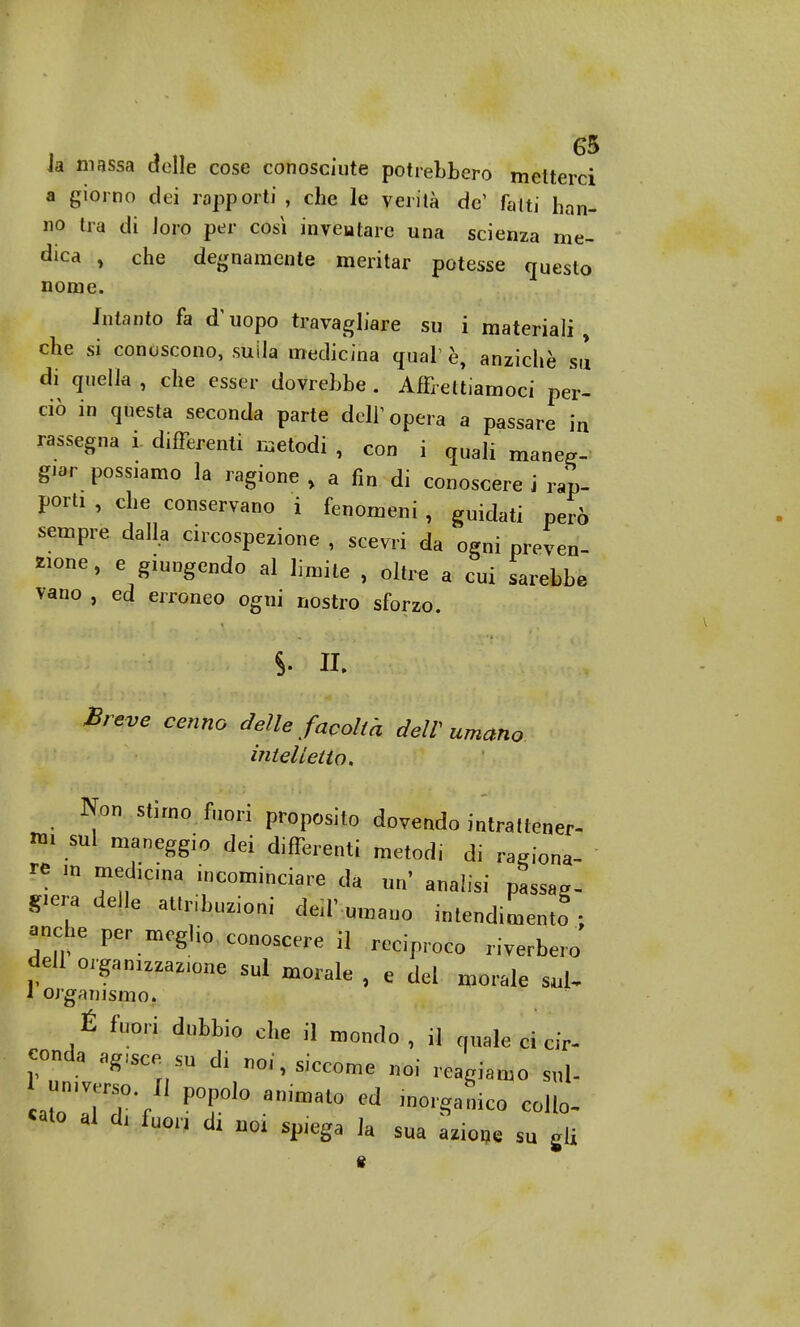 ia massa delle cose conosciute potrebbero metterci a giorno dei rapporti, che le verità de1 fatti han- no tra di loro per così inventare una scienza me- dica , che degnamente meritar potesse questo nome. Intanto fa d'uopo travagliare su i materiali, che si conoscono, suila medicina qual è, anziché su di quella , che esser dovrebbe . Affrettiamoci per- ciò in questa seconda parte dell1 opera a passare in rassegna i. differenti metodi , con i quali maneg- giar possiamo la ragione , a fin di conoscere i rap- porti , che conservano i fenomeni , guidati però sempre dalla circospezione , scevri da ogni preven- zione, e giungendo al limite , oltre a cui sarebbe vano , ed erroneo ogni nostro sforzo. Breve cenno delle facoltà dell umano intelletto. Non stimo fuori proposito dovendo intrattener- «i sul maneggio dei differenti metodi di ragiona- re m mediana incominciare da un' analisi passag- gieradeJle attrazioni decumano intendimento ; anche per meglio conoscere il reciproco riverbero dell organizzarne sul morale , e del morale 1 organismo. É fuori dubbio che il mont]0 , j] uale ci Q concia »gm m di noi, siccome noi reagiamo sul- LraVl?'f ' T10 an,mat° ed ***** coHo- «»to al d, fuor, d, m splega ]a sua ajioije su