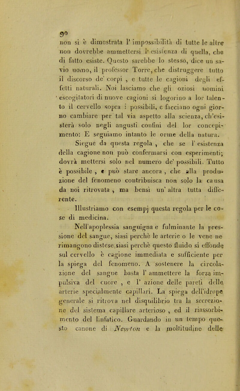 5° non si è dimostrata Y impossibilità di tutte le altre non dorrebbe ammettersi b esistenza di quella, che di fatto esiste. Questo sarebbe lo stesso, dice un sa- vio uomo, il professor Torre, che distruggere tutto il discorso de1 corpi , e tutte le cagioni degli ef- fetti naturali. Noi lasciamo che gli oziosi uomini 'escogitatori di nuove cagioni si logorino a lor talen- to il cervello sopra i possibili, e facciano ogni gior- no cambiare per tal via aspetto alla scienza, ch'esi- sterà solo negli angusti confini del lor concepi- mento: E seguiamo intanto le orine della natura. Siegue da questa regola , che se V esistenza della cagione non può confermarsi con esperimenti; dovrà mettersi solo nel numero de' possibili. Tutto è possibile , e può stare ancora , che alla produ- zione del fenomeno contribuisca non solo la ca usa da noi ritrovata , ma bensì un altra tutta diffe- rente. Illustriamo con esempj questa regola per le co- se di medicina. Nell'apoplessia sanguigna e fulminante la pres- sione del sangue, siasi perchè le arterie o le vene ne rimangono distese,siasi perchè questo fluido si effonde sul cervello è cagione immediata e sufficiente per la spiega del fenomeno. A sostenere la circola- zione del sangue basta V ammettere la forza invi pulsiva del cuore , e V azione delle pareti delle arterie specialmente capillari. La spiega dell'idrope generale si ritrova nel disquilibrio tra la secrezio- ne del sistema capillare arterioso , ed il riassorbi mento del linfatico. Guardando in un tempo que- sto canone di Newton e la moltitudine delle