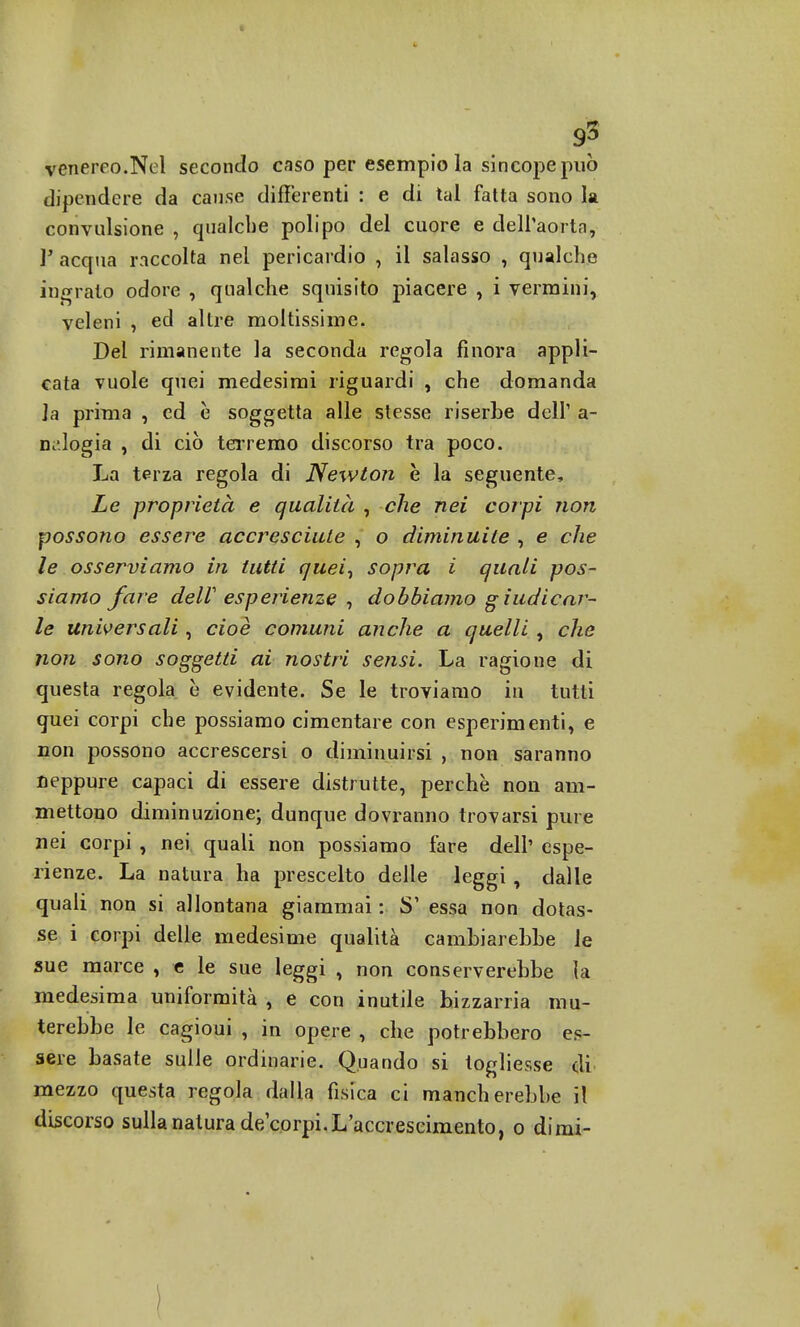 venereo.Nel secondo caso per esempio la sincope può dipendere da cause differenti : e di tal fatta sono la convulsione , qualche polipo del cuore e dell'aorta, V acqua raccolta nel pericardio , il salasso , qualche ingrato odore , qualche squisito piacere , i vermini, veleni , ed altre moltissime. Del rimanente la seconda regola finora appli- cata vuole quei medesimi riguardi , che domanda Ja prima , ed è soggetta alle stesse riserbe dell' a- nalogia , di ciò terremo discorso tra poco. La terza regola di Newton è la seguente, Le proprietà e qualità , che nei corpi non possono essere accresciute , o diminuite , e che le osserviamo in tutti quei, sopra i quali pos- siamo fare deW esperienze , dobbiamo giudicar- le universali, cioè comuni anche a quelli , che non sono soggetti ai nostri sensi. La ragione di questa regola è evidente. Se le troviamo in tutti quei corpi che possiamo cimentare con esperimenti, e non possono accrescersi o diminuirsi , non saranno neppure capaci di essere distrutte, perchè non am- mettono diminuzione; dunque dovranno trovarsi pure nei corpi , nei quali non possiamo fare dell' espe- rienze. La natura ha prescelto delle leggi , dalle quali non si allontana giammai : S1 essa non dotas- se i corpi delle medesime qualità cambiarebbe le sue marce , e le sue leggi , non conserverebbe la medesima uniformità , e con inutile bizzarria mu- terebbe le cagioui , in opere , che potrebbero es- sere basate sulle ordinarie. Quando si togliesse di mezzo questa regola dalla fisica ci mancherebbe il discorso sulla natura de/corpi.L'accrescimento, o dimi-