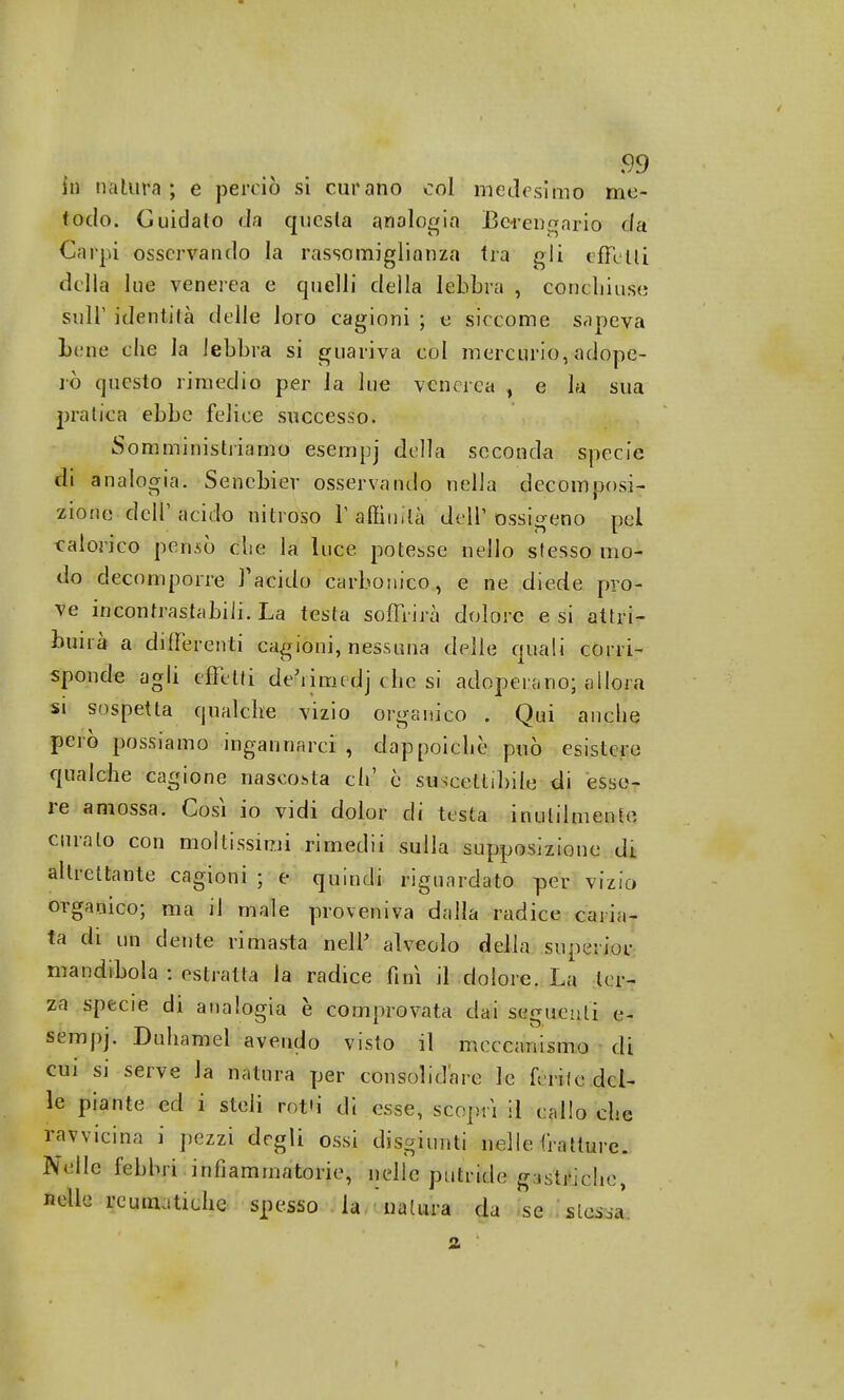 fa natura; e perciò si curano col medesimo me- todo. Guidato da questa analogia Berengario da Carpi osservando la rassomiglianza tra gli effetti della lue venerea e quelli della lebbra , coucliiuse sulT identità delle loro cagioni ; e siccome sapeva Lene che la lebbra si guariva col mercurio, adope- rò questo rimedio per la lue venerea > e la sua pratica ebbe felice successo. Somministriamo esempj della seconda specie di analogia. Sencbier osservando nella decomposi- zione dell1 acido nitroso l'affinità dell'ossigeno pel calorico pensò clie la luce potesse nello stesso mo- do decomporre l'acido carbonico, e ne diede pro- ve incontrastabili. La testa soffrirà dolore e si attri- buirà a differenti cagioni, nessuna delle quali corri- sponde agli eietti decime dj che si adoperano; allora si sospetta qualche vizio organico . Qui anche però possiamo ingannarci , dappoiché può esistere qualche cagione nascosta eh' è suscettibile di esse- re amossa. Così io vidi dolor di testa inutilmente curalo con moltissimi rimedii sulla supposizione di altrettante cagioni ; e quindi riguardato per vizio organico; ma il male proveniva dalla radice caria- ta di un dente rimasta nelP alveolo della supeiior mandìbola : estratta la radice finì il dolore. La ter- za specie di analogia è comprovata dai seguenti e- sempj. Duhamel avendo visto il meccanismo di cui si serve la natura per consolidare le ferite del- le piante ed i steli rot'i di esse, scoprì il callo che ravvicina i pezzi degli ossi disgiunti nelle tratture. Nelle febbri infiammatorie, nelle putride gasMfche, nelle reumatiche spesso la nalura da se stesa*