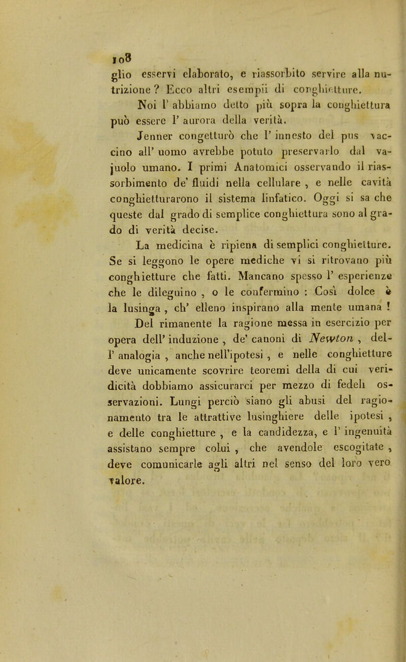 io8 glio esservi elaborato, e riassorbito servire alla nu- trizione ? Ecco altri esempii di conghietture. Noi T abbiamo detto più sopra la conghiettura può essere P aurora della verità. Jenner congetturò che 1' innesto del pus tac- cino all' uomo avrebbe potuto preservarlo dal va- juolo umano. I primi Anatomici osservando il rias- sorbimento de' fluidi nella cellulare , e nelle cavità conghietturarono il sistema linfatico. Oggi si sa che queste dal grado di semplice conghiettura sono al gra- do di verità decise. La medicina è ripiena di semplici conghietture. Se si leggono le opere mediche vi si ritrovano più conghietture che fatti. Mancano spesso 1' esperienze che le dileguino , o le confermino : Cosi dolce • la lusinga , eh' elleno inspirano alla mente umana ! Del rimanente la ragione messa in esercizio per opera dell' induzione , de' canoni di Newton , del- l' analogia , anche nell'ipotesi , e nelle conghietture deve unicamente scovrire teoremi della di cui veri- dicità dobbiamo assicurarci per mezzo di fedeli os- servazioni. Lungi perciò siano gli abusi del ragio- namento tra le attrattive lusinghiere delle ipotesi , e delle conghietture , e la candidezza, e V ingenuità assistano sempre colui , che avendole escogitate , deve comunicarle asrli altri nel senso del loro vero valore.