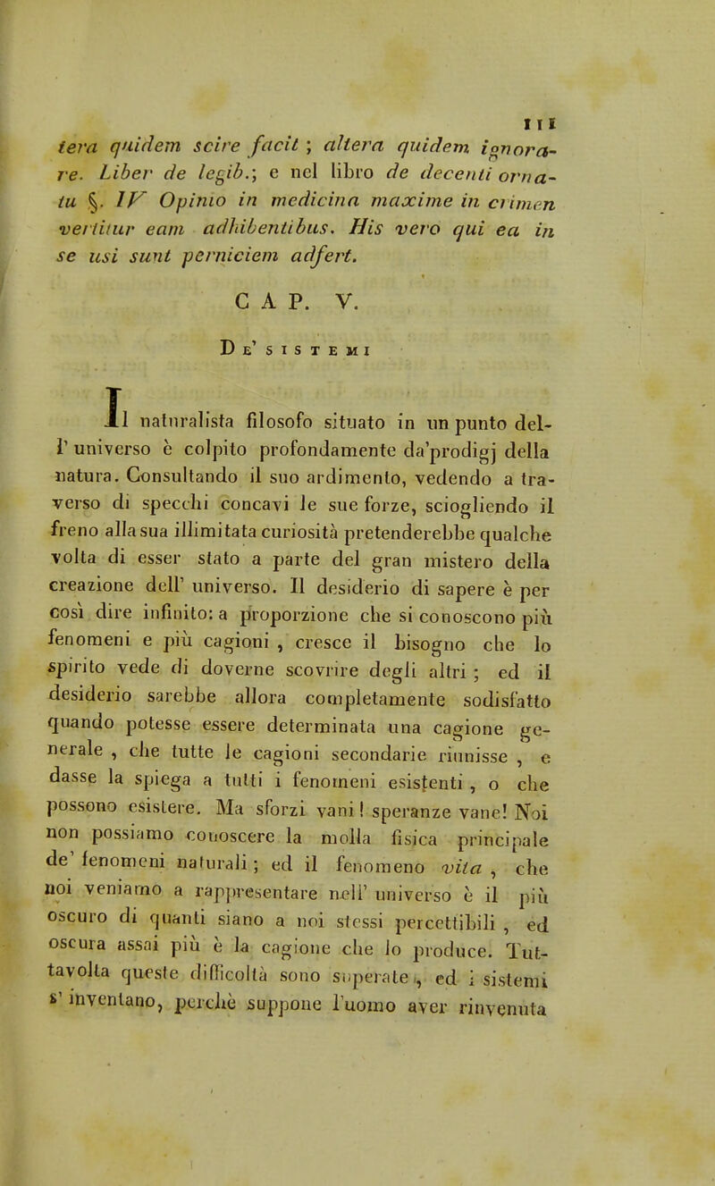 iera quidem scire facit ; altera quidem ionora- re. Liber de legib.; e nel libro de decenti or na- tii §. IV Opimo in medicina maxime in crimen ve/ti/ur eam adhibentibus. His vero qui ea in se usi sunt perniciem adfert. GAP. V. De' SISTEMI Il naturalista filosofo situato in un punto del- l' universo è colpito profondamente daprodigj della natura. Consultando il suo ardimento, vedendo a tra- verso di specchi concavi le sue forze, sciogliendo il freno alla sua illimitata curiosità pretenderebbe qualche volta di esser stato a parte del gran mistero della creazione dell1 universo. Il desiderio di sapere è per così dire infinito: a proporzione che si conoscono più fenomeni e più cagioni , cresce il bisogno che lo spirito vede di doverne scovrire degli altri ; ed il desiderio sarebbe allora completamente sodisfatto quando potesse essere determinata una cagione ge- nerale , che tutte le cagioni secondarie riunisse , e dasse la spiega a tutti i fenomeni esistenti , o che possono esistere. Ma sforzi vani ! speranze vane! Noi non possiamo conoscere la molla fìsica principale de' fenomeni naturali ; ed il fenomeno vita , che noi veniamo a rappresentare neli' universo è il più oscuro di quanti siano a noi stessi percettibili , ed oscura assai più è la cagione che io produce. Tut- tavolta queste difficoltà sono superate , ed i sistemi £' inventano, perchè suppone l'uomo aver rinvenuta