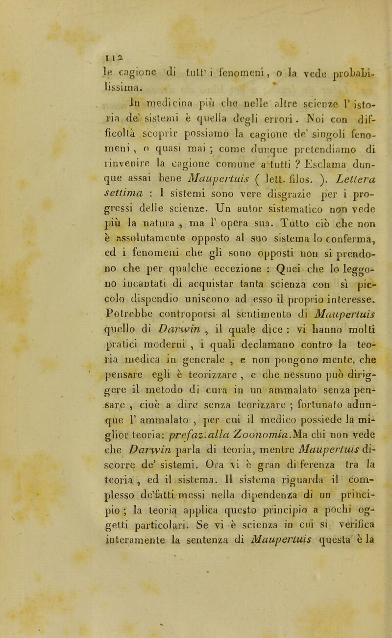 le cagione di tutr i fenomeni, o la vede probabi- lissima. In medicina più che nelle'altre scienze 1' isto- ria de' sistemi è quella degli errori. Noi con dif- ficoltà scoprir possiamo la cagione de' singoli feno- meni , o quasi mai ; come dunque pretendiamo di rinvenire la cagione comune a tutti ? Esclama dun- que assai bene Maupertuis ( lett. fiios. ). Lettera settima : I sistemi sono vere disgrazie per i pro- gressi delle scienze. Un autor sistematico non vede più la natura , ma Y opera sua. Tutto ciò che non è assolutamente opposto al suo sistema lo conferma, ed i fenomeni che gli sono opposti non si prendo- no che per qualche eccezione : Quei che lo leggo- no incantati di acquistar tanta scienza con sì pic- colo dispendio uniscono ad esso il proprio interesse. Potrebbe controporsi ai sentimento di Maupertuis quello di Darwin , il quale dice : vi hanno molti pratici moderni , i quali declamano contro la teo- ria medica in generale , e non pongono mente, che pensare egli è teorizzare , e che nessuno può dirig- gere il metodo di cura in un ammalato senza pen- sare , cioè a dire senza teorizzare ; fortunato adun- que 1' ammalato , per cui il medico possiede la mi- glior teoria: prefaz.alla Zoonomia.Ma chi non vede che Darwin parla di teoria, mentre Maupertuis di- scorre de' sistemi. Ora \i è gran deferenza tra la teoria , ed il sistema. Il sistema riguarda il com- plesso de'fatti messi nella dipendenza di un princi- pio ; la teoria applica questo principio a pochi og- getti particolari. Se vi e scienza in cui si verifica interamente la sentenza di Maupertuis questa è la