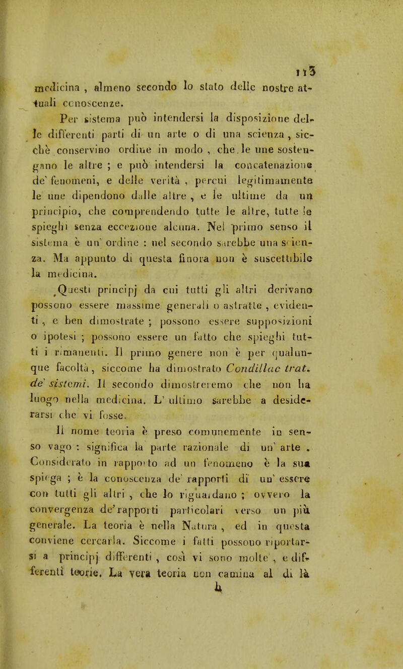 ri! medicina , almeno secondo Io sialo delle nostre at- tuali conoscenze» Per sistema può intendersi la disposizione del- le differenti parti di un arte o di nna scienza , sic- ché conservino ordine in modo, che. le une sosten- gano le altre ; e può intendersi la concatenazione de' fenomeni, e delle verità , percui legi[imamente le une dipendono dalle altre , e le ultime da un principio, che comprendendo tutte le altre, tutte !e spieghi senza eccezione alcuna. Nei primo senso il sistema è un ordine : ne! secondo sarebbe una S'len- za. Ma appunto di questa finora non è suscettibile la medicina. Qjesti principj da cui tutti gli altri derivano possono essere massime generali o astratte , eviden- ti , e ben dimostrate ; possono essere supposizioni o ipotesi ; possono essere un fatto che spieghi tut- ti i rimanenti. Il primo genere non è per eualun- que facoltà, siccome ha dimostrato Conditine trai, de sistemi. Il secondo dimostreremo che non ha luogo nella medicina. L1 ultimo sarebbe a deside- rarsi che vi fosse. Il nome teoria è preso comunemente in sen- so vago : significa la parte razionale di un arte . Considerato in rapporto ad un fenomeno è la su* spiega ; è la conoscenza de' rapporlì di' un1 essere con tulli gli al tri , the lo riguardano ; ovvero la convergenza de'rapporti particolari verso un più. generale. La teoria è nella Natura , ed in questa conviene cercarla. Siccome i fatti possono riportar- si a principj differenti , cosi vi sono molte , e dif- ferenti teorie. La vera teoria non camina al di rà k