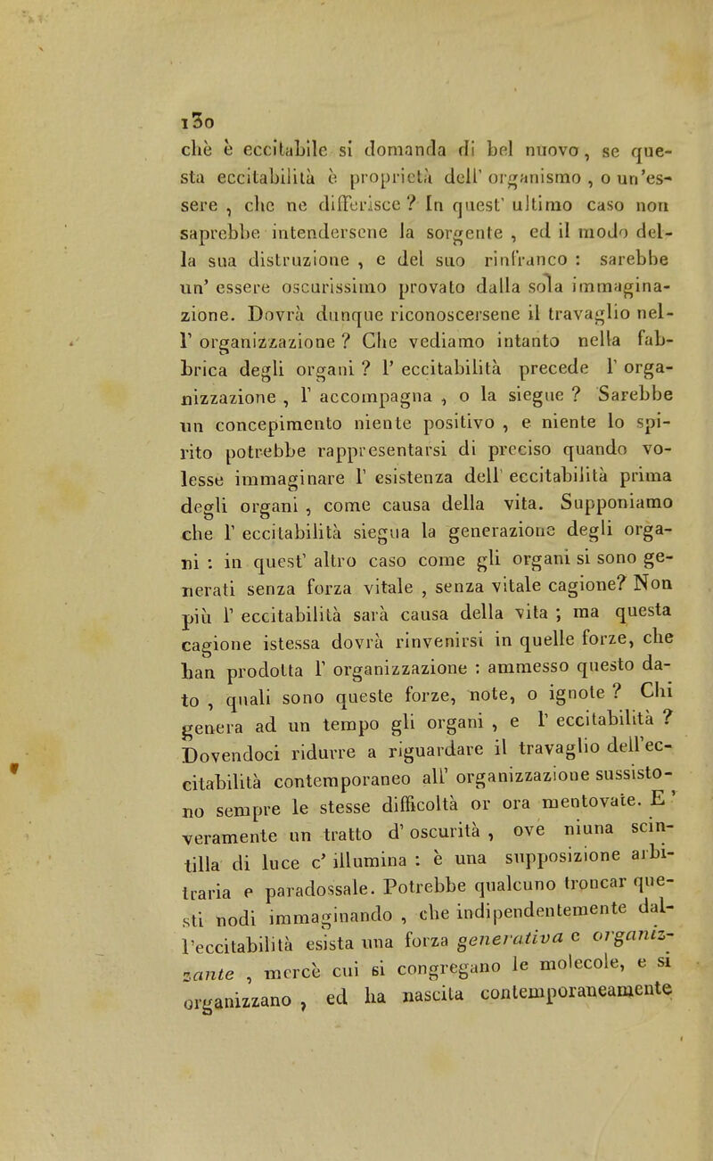 i3o chè è eccitaLile si domanda di bel nuovo, se que- sta eccitabilità è proprietà dell'organismo , o un'es- sere , che ne differisce? In quest' ultimo caso non saprebbe intendersene la sorgente , ed il modo del- la sua distruzione , e del suo rinlranco : sarebbe un' essere oscurissimo provato dalla sola immagina- zione. Dovrà dunque riconoscersene il travaglio nel- T organizzazione ? Che vediamo intanto nella fab- brica degli organi ? P eccitabilità precede 1' orga- nizzazione , T accompagna , o la siegue ? Sarebbe un concepimento niente positivo , e niente lo spi- rito potrebbe rappresentarsi di preciso quando vo- lesse immaginare V esistenza dell' eccitabilità prima degli organi , come causa della vita. Supponiamo che T eccitabilità siegua la generazione degli orga- ni : in quest1 altro caso come gli organi si sono ge- nerati senza forza vitale , senza vitale cagione? Non più T eccitabilità sarà causa della vita ; ma questa cagione istessa dovrà rinvenirsi in quelle forze, che han prodotta T organizzazione : ammesso questo da- to , quali sono queste forze, note, o ignote ? Chi genera ad un tempo gli organi , e T eccitabilità ? Dovendoci ridurre a riguardare il travaglio dell'ec- citabilità contemporaneo all' organizzazione sussisto- no sempre le stesse difficoltà or ora mentovate. E ' veramente un tratto d'oscurità , ove niuna scin- tilla di luce e' illumina : è una supposizione arbi- traria e paradossale. Potrebbe qualcuno troncar que- sti nodi immaginando , che indipendentemente dal- l'eccitabilità esista ima forza generativa e organiz- zante , mercè cui si congregano le molecole, e si organizzano, ed ha nascita contemporaneamente