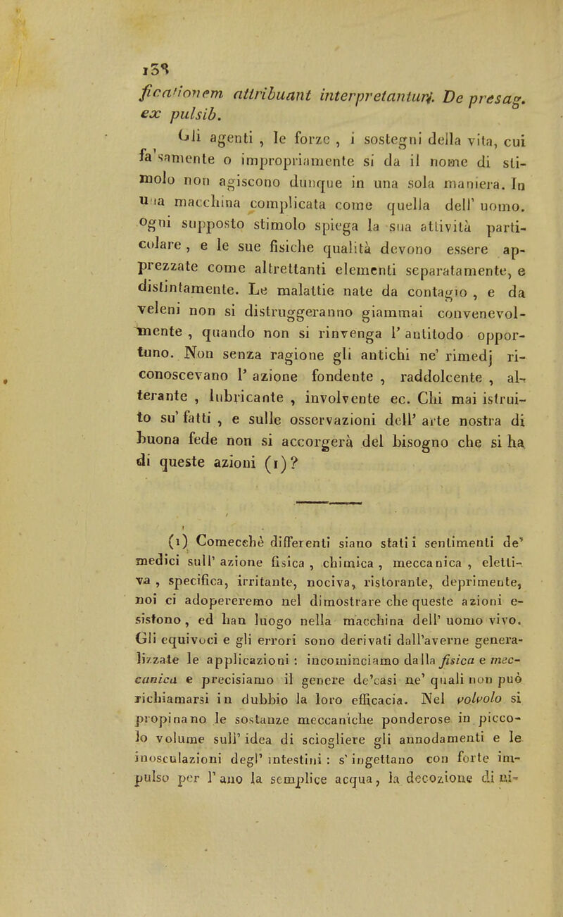 i5S fica'ìonem atlribuant interpret anturi De presag. ex pulsib. tjli agenti , le forze , i sostegni della vita, cui fa snmente o impropriamente si da il nome di sti- molo non agiscono dunque in una sola maniera. In u ia macchina complicata come quella dell' uomo, ogni supposto stimolo spiega la sua attività parti- colare , e le sue fisiche qualità devono essere ap- prezzate come altrettanti elementi separatamente, e distintamente. Le malattie nate da contagio , e da veleni non si distruggeranno giammai convenevol- imente , quando non si rinvenga V antilodo oppor- tuno. Non senza ragione gli antichi ne' rimedj ri- conoscevano l* azione fondente , raddolcente , al-* terante , lubricante , involvente ec. Chi mai istrui- to su' fatti , e sulle osservazioni dell' arte nostra di buona fede non si accorgerà del bisogno che si ha di queste azioni (i)? (i) Comecché differenti siano stalli sentimenti de' medici sull'azione fisica, chimica, meccanica, eletti- va , specifica, irritante, nociva, ristorante, deprimente, noi ci adopereremo nel dimostrare che queste azioni e- sistono , ed han luogo nella macchina dell' uomo vivo. Gli equivoci e gli errori sono derivali dall'averne genera- lizzate le applicazioni : incominciamo dalla fisica e mec- canica e precisiamo il genere de'casi ne' quali non può richiamarsi in dubbio la loro efficacia. Nel volvolo si propinano le sostanze meccaniche ponderose in picco- lo volume suli1 idea di sciogliere gli annodamenti e le inosculazioni degl' intestini : s'ingettano con forte im- pulso per l'ano la semplice acqua, la decozione eli ui-