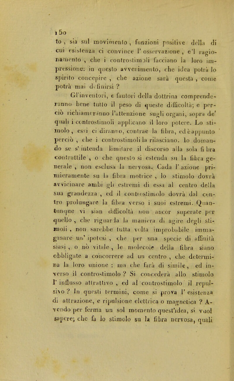 to , sia sul movimento , funzioni positive della eli cui esistenza ci convince l' osservazione , e'I ragio- namento , die i controstinioli facciano ia loro im- pressione: in questo avvenimento, che idea potrà lo spirito concepire , che azione sarà questa , come potrà mai definirsi ? Gl'inventori, e fautóri della dottrina comprende- ranno bene tutto il peso di queste difficoltà; e per- ciò richiameranno l'attenzione sugli organi, sopra de' quali i controstimoli applicano il loro potere. Lo sti- molo , essi ci diranno, contrae la fibra, ed è appunto perciò, che i controstimoli la rilasciano, lo doman- do se s'intenda limitare il discorso alla sola fibra contrattile , o che questo si estenda su la fibra ge- nerale , non esclusa la nervosa. Cada l'azione pri- mieramente su la fibra motrice , lo stimolo dovrà avvicinare ambi gli estremi di essa al centro della sua grandezza , ed il conti osti molo dovrà dal cen- tro prolungare la fibra verso i suoi estremi. Quan- tunque vi sian difficoltà non ancor superate per quello , che riguar Ja la maniera di agire degli sti- moli , non sarebbe tutta volta improbabile imma- ginare un' ipotesi , che per una specie di affinità siasi , o nò vitale , le molecole della libra siano obbligate a concorrere ad un centro , che determi- na la loro unione : ma che farà di simile, ed in- verso il controstimolo ? Si concederà allo stimolo l'influsso attrattivo , ed al controstimolo il repul- sivo ? In questi termini, come si prova T esistenza di attrazione, e ripulsione elettrica o magnetica ? A- vendo per ferma un sol momento quest'idea, si vuol sapere; che fa lo slimolo su la fibra nervosa, quali